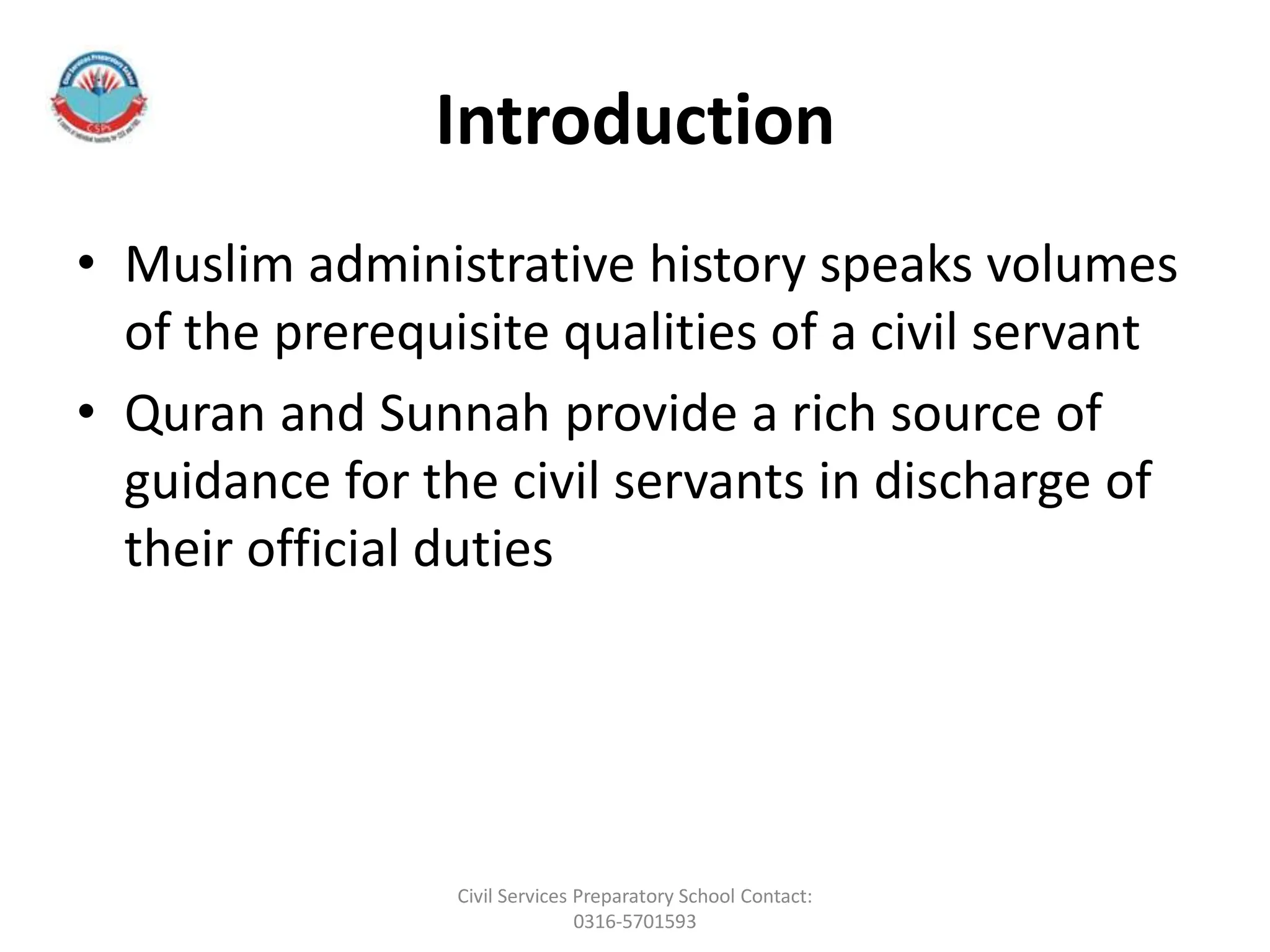 Introduction
• Muslim administrative history speaks volumes
of the prerequisite qualities of a civil servant
• Quran and Sunnah provide a rich source of
guidance for the civil servants in discharge of
their official duties
Civil Services Preparatory School Contact:
0316-5701593
 
