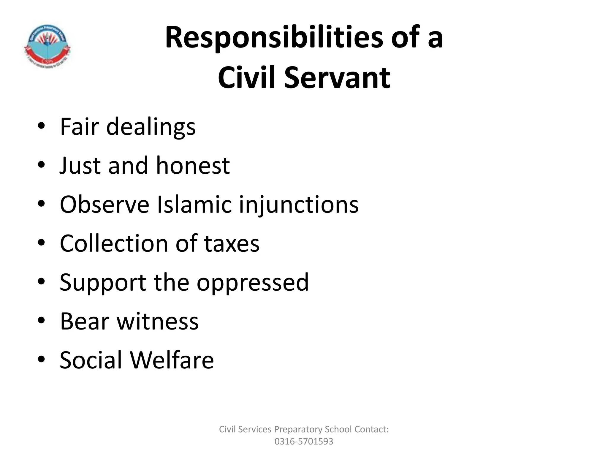 Responsibilities of a
Civil Servant
• Fair dealings
• Just and honest
• Observe Islamic injunctions
• Collection of taxes
• Support the oppressed
• Bear witness
• Social Welfare
Civil Services Preparatory School Contact:
0316-5701593
 