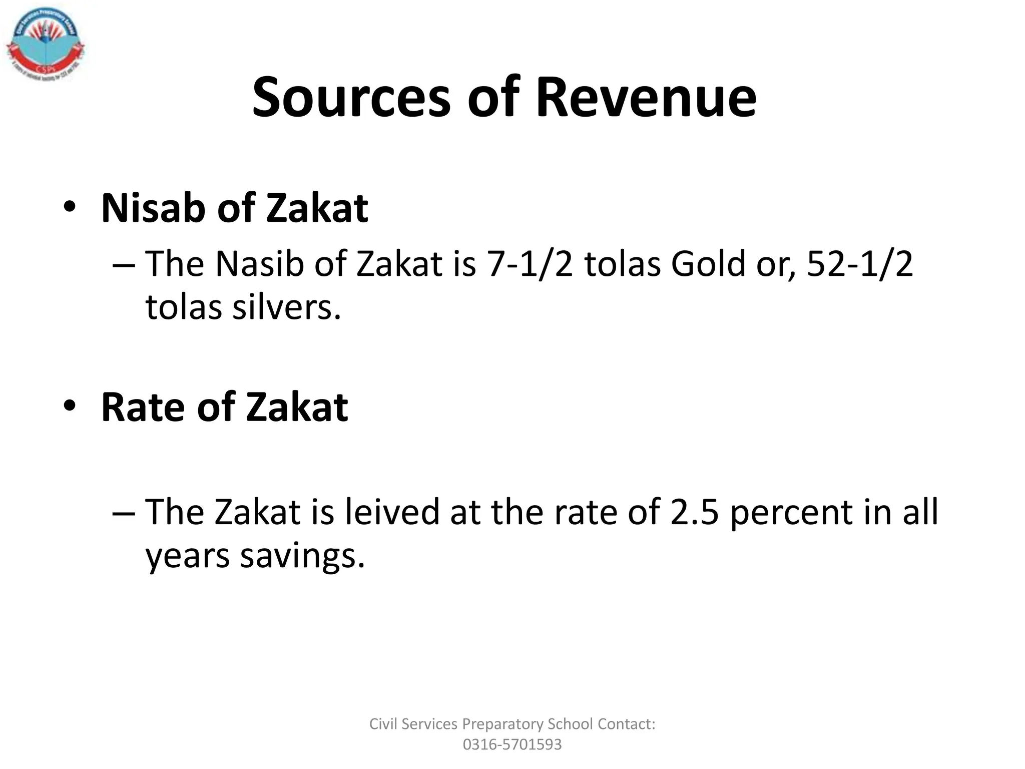 Sources of Revenue
• Nisab of Zakat
– The Nasib of Zakat is 7-1/2 tolas Gold or, 52-1/2
tolas silvers.
• Rate of Zakat
– The Zakat is leived at the rate of 2.5 percent in all
years savings.
Civil Services Preparatory School Contact:
0316-5701593
 