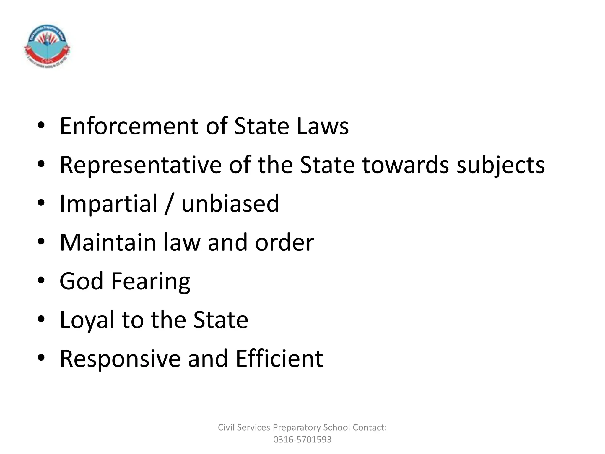 • Enforcement of State Laws
• Representative of the State towards subjects
• Impartial / unbiased
• Maintain law and order
• God Fearing
• Loyal to the State
• Responsive and Efficient
Civil Services Preparatory School Contact:
0316-5701593
 