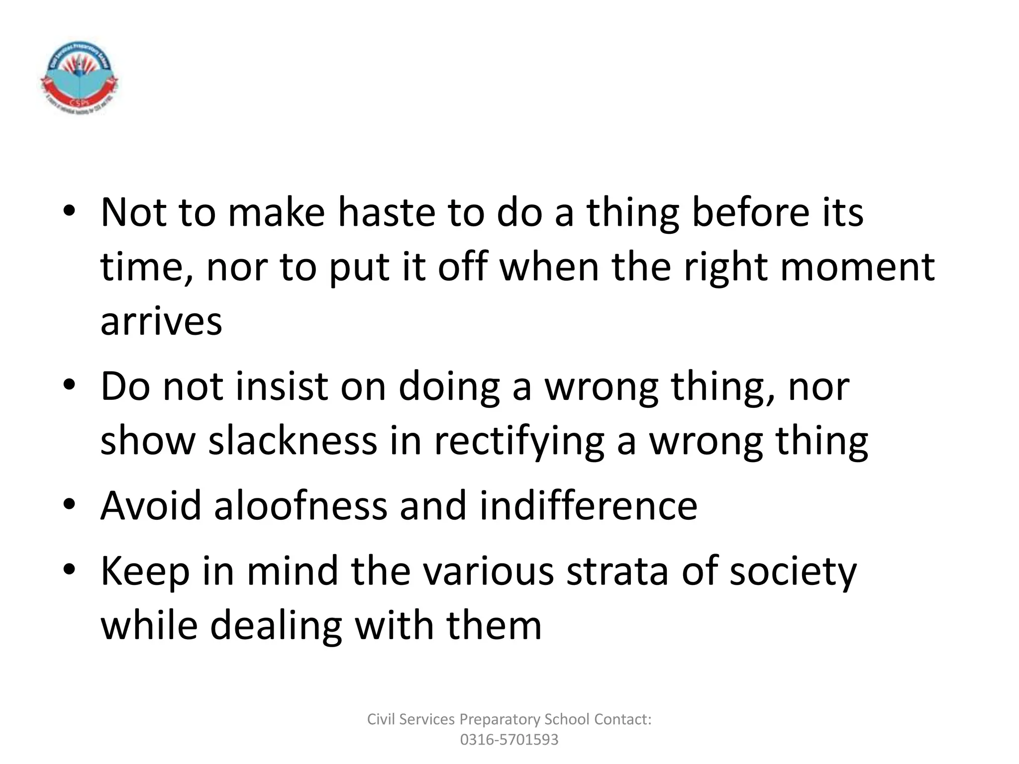 • Not to make haste to do a thing before its
time, nor to put it off when the right moment
arrives
• Do not insist on doing a wrong thing, nor
show slackness in rectifying a wrong thing
• Avoid aloofness and indifference
• Keep in mind the various strata of society
while dealing with them
Civil Services Preparatory School Contact:
0316-5701593
 
