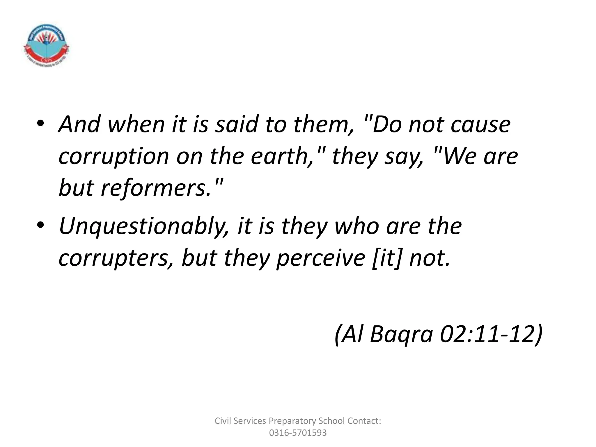 • And when it is said to them, "Do not cause
corruption on the earth," they say, "We are
but reformers."
• Unquestionably, it is they who are the
corrupters, but they perceive [it] not.
(Al Baqra 02:11-12)
Civil Services Preparatory School Contact:
0316-5701593
 