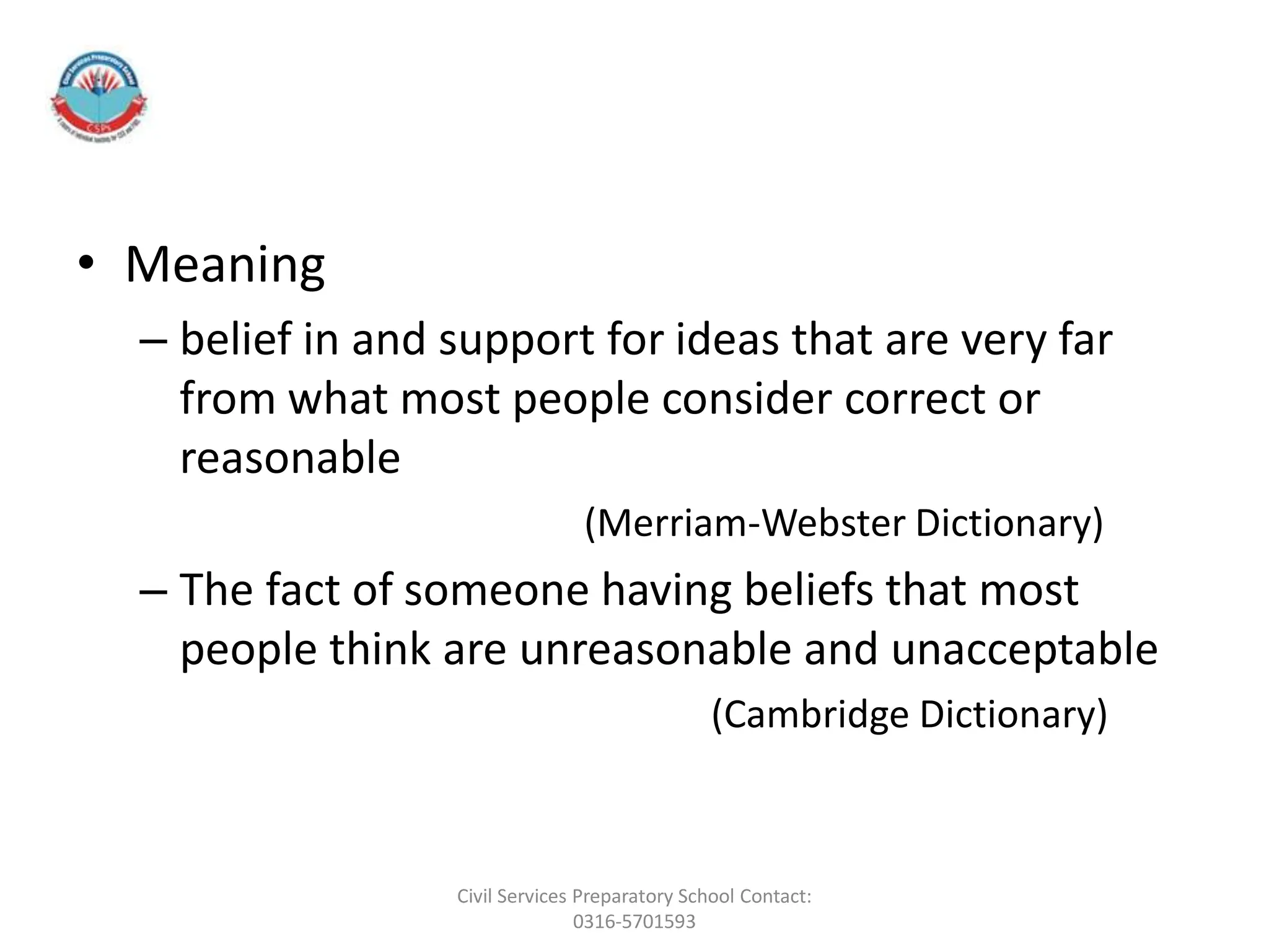 • Meaning
– belief in and support for ideas that are very far
from what most people consider correct or
reasonable
(Merriam-Webster Dictionary)
– The fact of someone having beliefs that most
people ​think are unreasonable and unacceptable
(Cambridge Dictionary)
Civil Services Preparatory School Contact:
0316-5701593
 