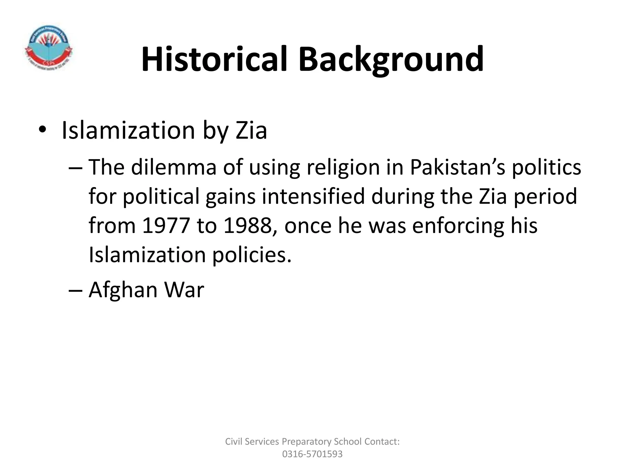 Historical Background
• Islamization by Zia
– The dilemma of using religion in Pakistan’s politics
for political gains intensified during the Zia period
from 1977 to 1988, once he was enforcing his
Islamization policies.
– Afghan War
Civil Services Preparatory School Contact:
0316-5701593
 
