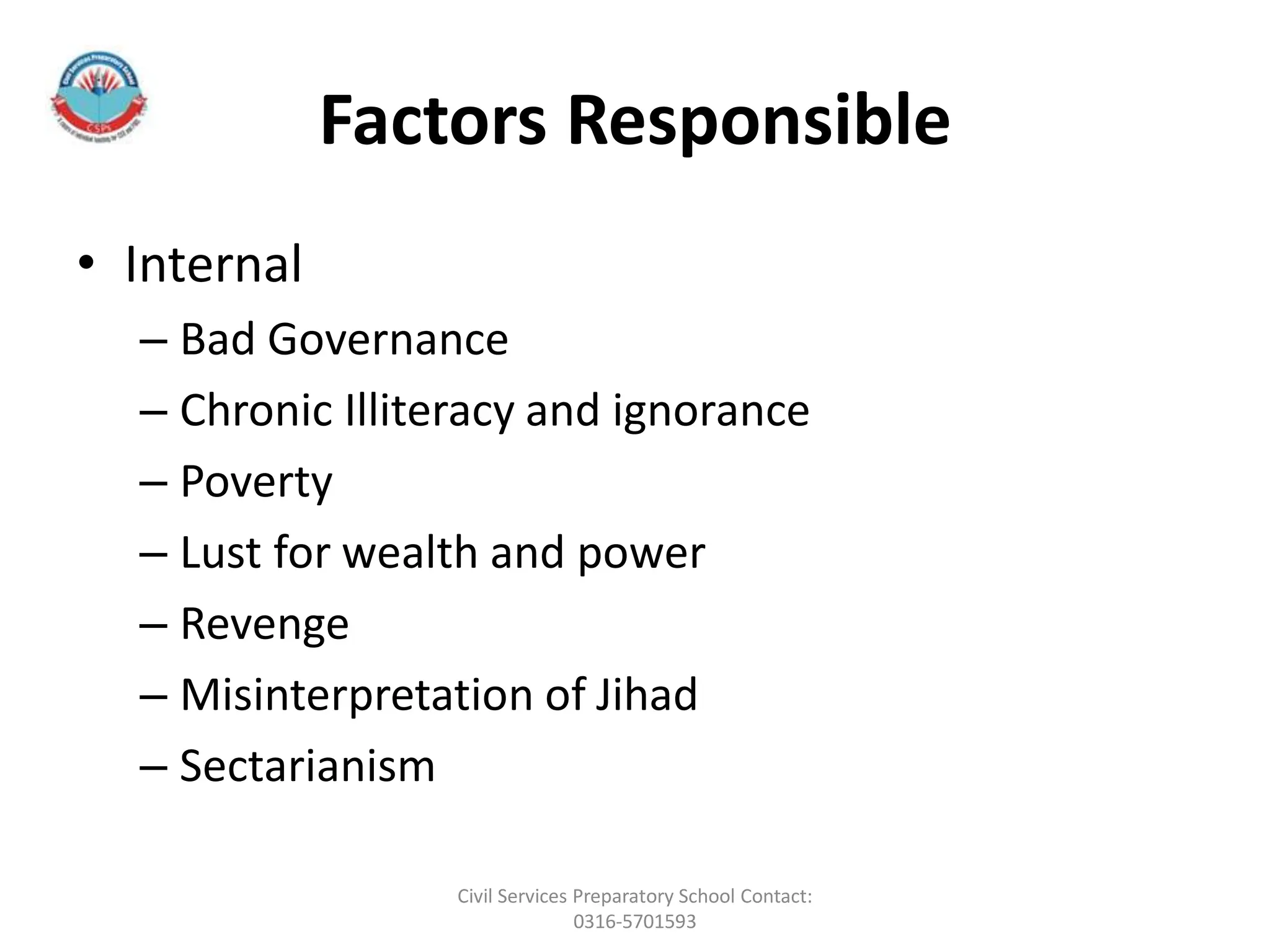 Factors Responsible
• Internal
– Bad Governance
– Chronic Illiteracy and ignorance
– Poverty
– Lust for wealth and power
– Revenge
– Misinterpretation of Jihad
– Sectarianism
Civil Services Preparatory School Contact:
0316-5701593
 
