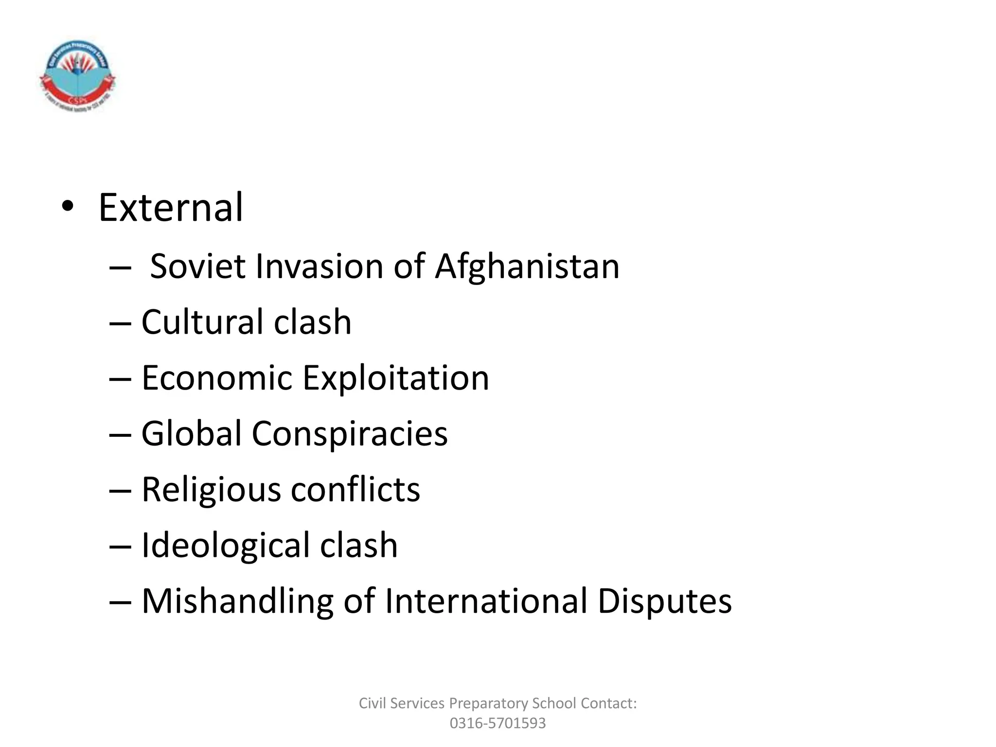 • External
– Soviet Invasion of Afghanistan
– Cultural clash
– Economic Exploitation
– Global Conspiracies
– Religious conflicts
– Ideological clash
– Mishandling of International Disputes
Civil Services Preparatory School Contact:
0316-5701593
 