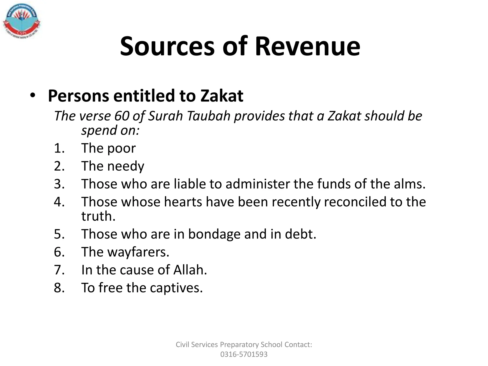 Sources of Revenue
• Persons entitled to Zakat
The verse 60 of Surah Taubah provides that a Zakat should be
spend on:
1. The poor
2. The needy
3. Those who are liable to administer the funds of the alms.
4. Those whose hearts have been recently reconciled to the
truth.
5. Those who are in bondage and in debt.
6. The wayfarers.
7. In the cause of Allah.
8. To free the captives.
Civil Services Preparatory School Contact:
0316-5701593
 