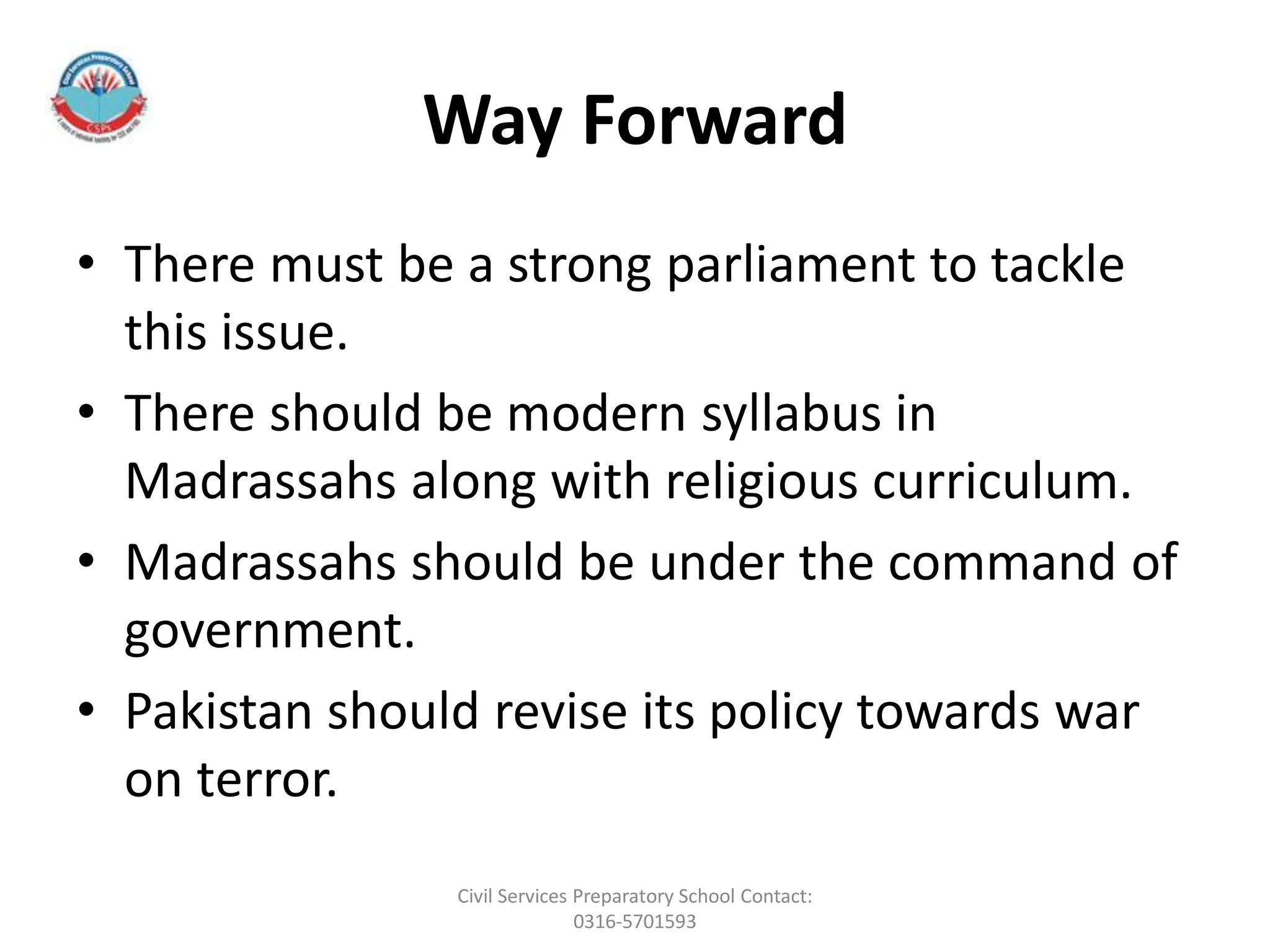 Way Forward
• There must be a strong parliament to tackle
this issue.
• There should be modern syllabus in
Madrassahs along with religious curriculum.
• Madrassahs should be under the command of
government.
• Pakistan should revise its policy towards war
on terror.
Civil Services Preparatory School Contact:
0316-5701593
 