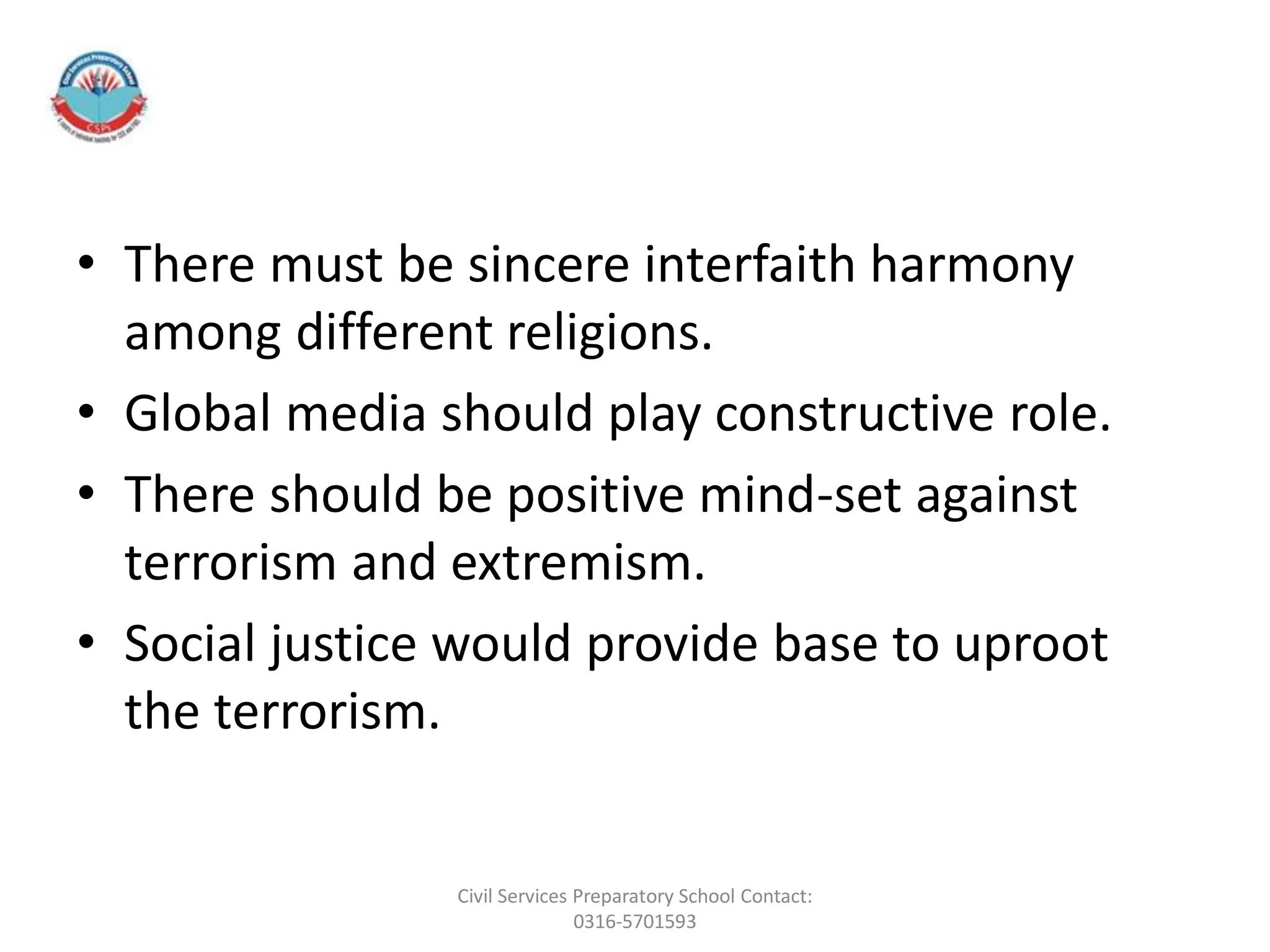 • There must be sincere interfaith harmony
among different religions.
• Global media should play constructive role.
• There should be positive mind-set against
terrorism and extremism.
• Social justice would provide base to uproot
the terrorism.
Civil Services Preparatory School Contact:
0316-5701593
 