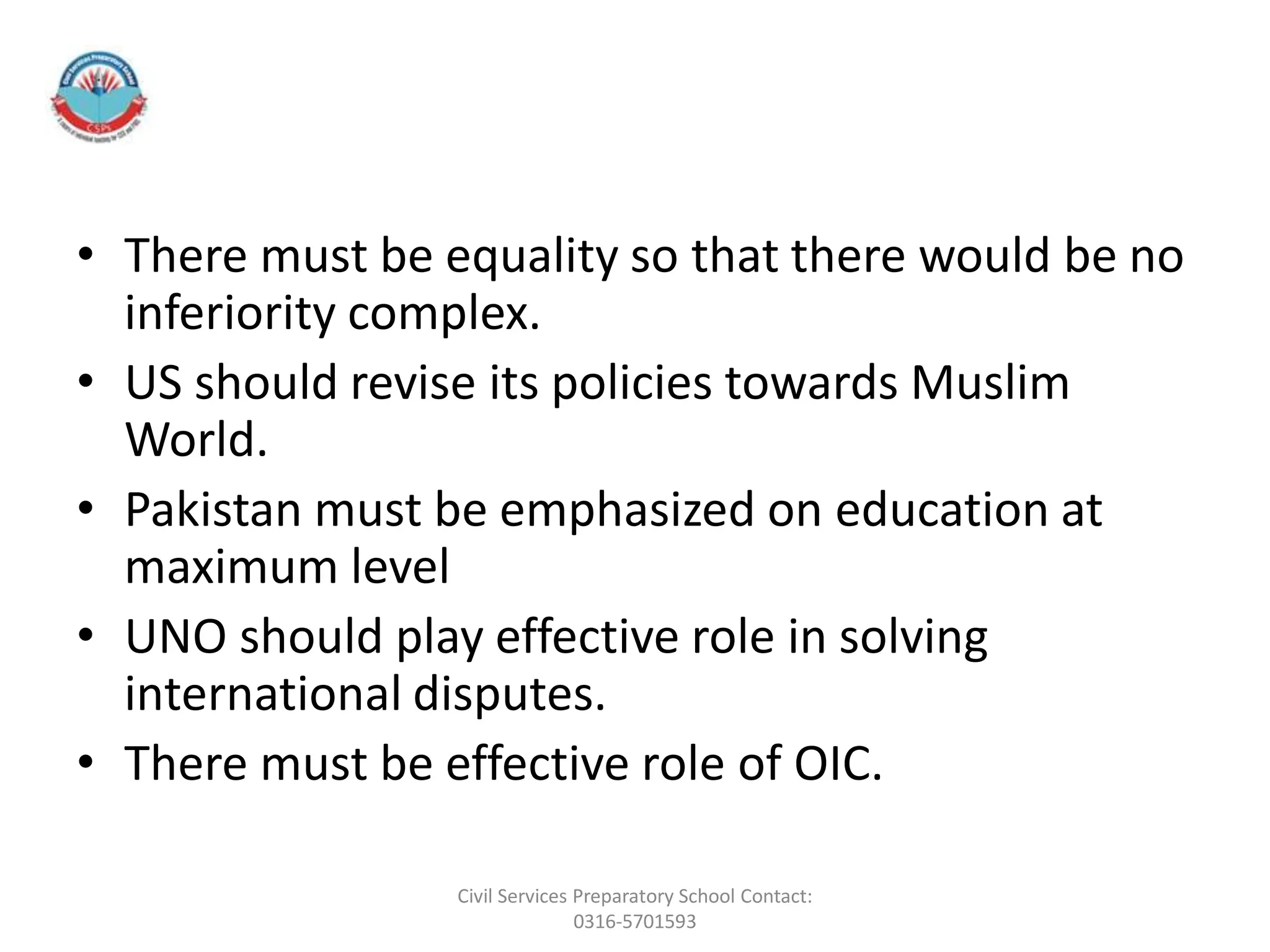 • There must be equality so that there would be no
inferiority complex.
• US should revise its policies towards Muslim
World.
• Pakistan must be emphasized on education at
maximum level
• UNO should play effective role in solving
international disputes.
• There must be effective role of OIC.
Civil Services Preparatory School Contact:
0316-5701593
 