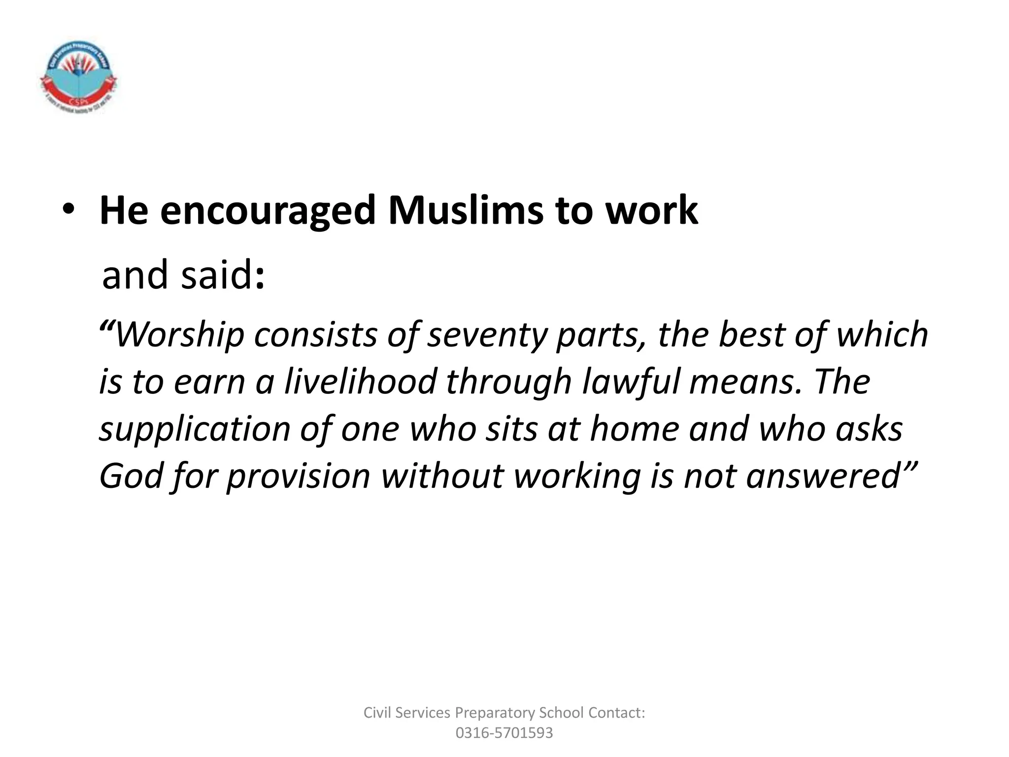 • He encouraged Muslims to work
and said:
“Worship consists of seventy parts, the best of which
is to earn a livelihood through lawful means. The
supplication of one who sits at home and who asks
God for provision without working is not answered”
Civil Services Preparatory School Contact:
0316-5701593
 