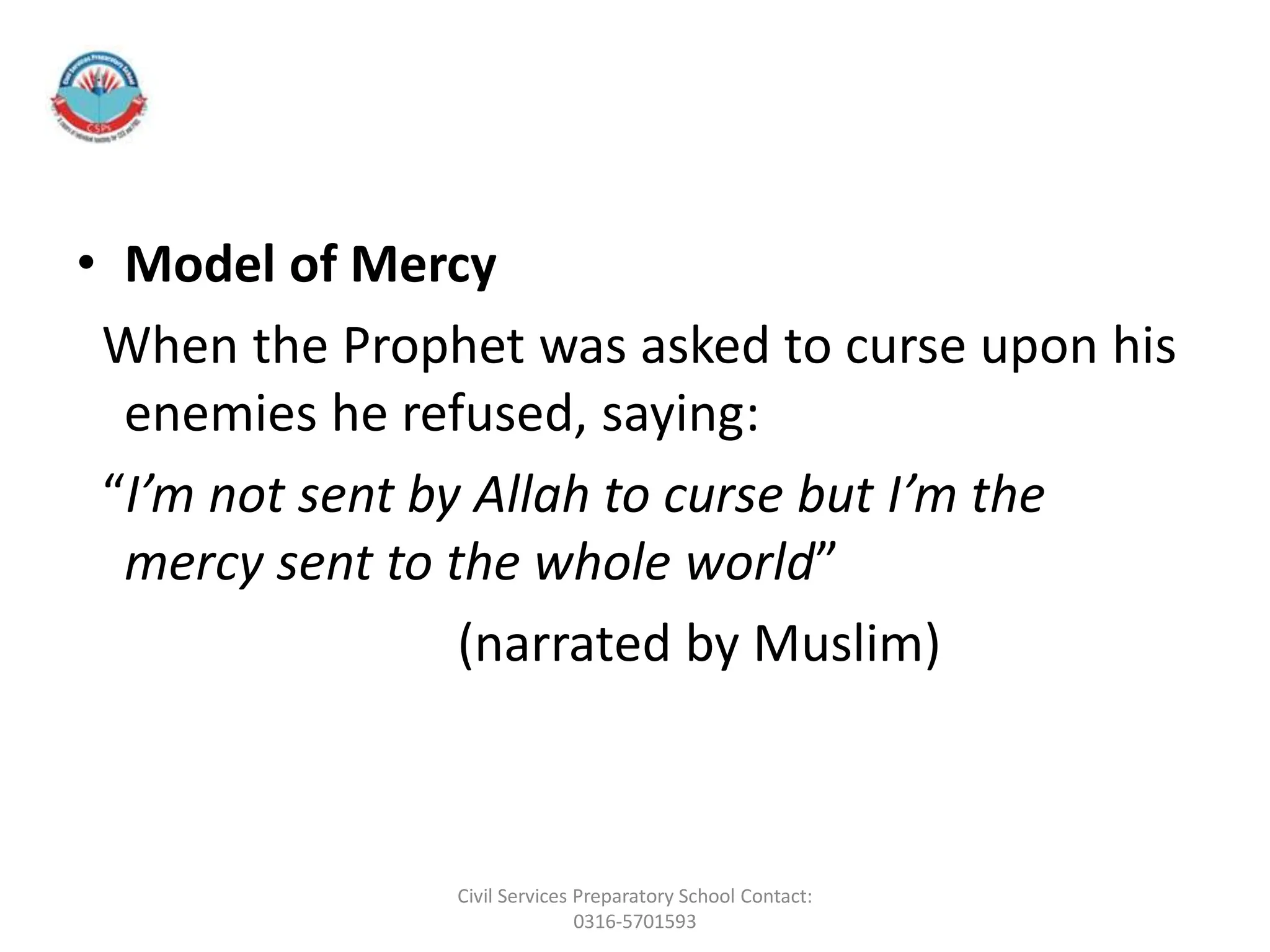 • Model of Mercy
When the Prophet was asked to curse upon his
enemies he refused, saying:
“I’m not sent by Allah to curse but I’m the
mercy sent to the whole world”
(narrated by Muslim)
Civil Services Preparatory School Contact:
0316-5701593
 