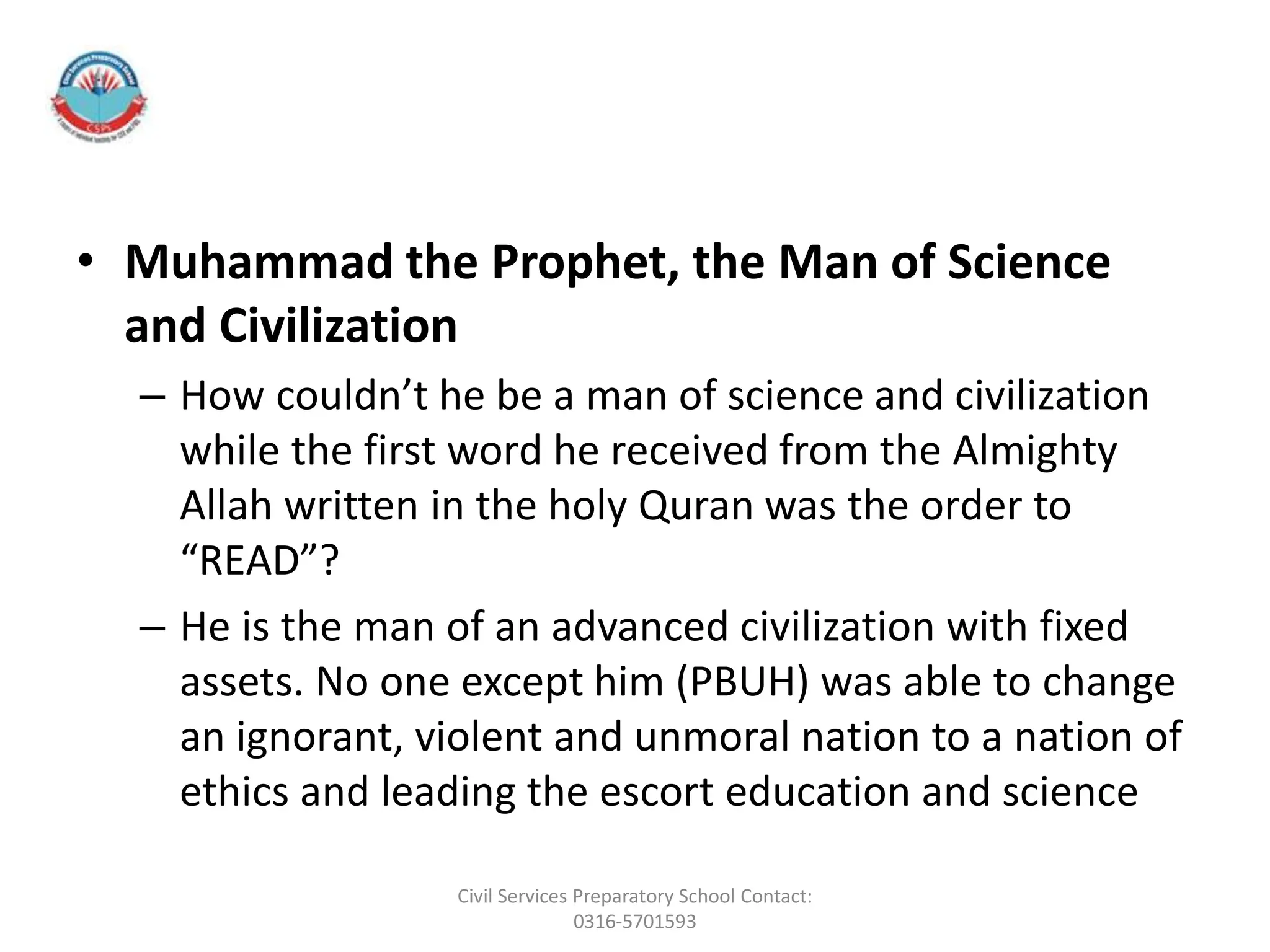 • Muhammad the Prophet, the Man of Science
and Civilization
– How couldn’t he be a man of science and civilization
while the first word he received from the Almighty
Allah written in the holy Quran was the order to
“READ”?
– He is the man of an advanced civilization with fixed
assets. No one except him (PBUH) was able to change
an ignorant, violent and unmoral nation to a nation of
ethics and leading the escort education and science
Civil Services Preparatory School Contact:
0316-5701593
 