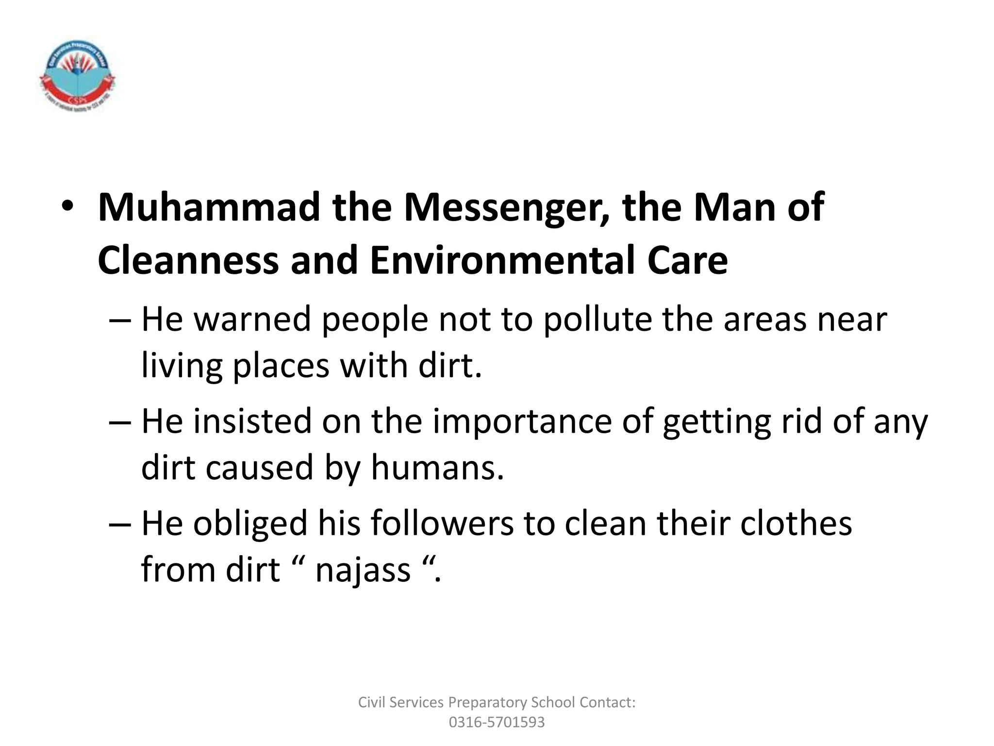 • Muhammad the Messenger, the Man of
Cleanness and Environmental Care
– He warned people not to pollute the areas near
living places with dirt.
– He insisted on the importance of getting rid of any
dirt caused by humans.
– He obliged his followers to clean their clothes
from dirt “ najass “.
Civil Services Preparatory School Contact:
0316-5701593
 