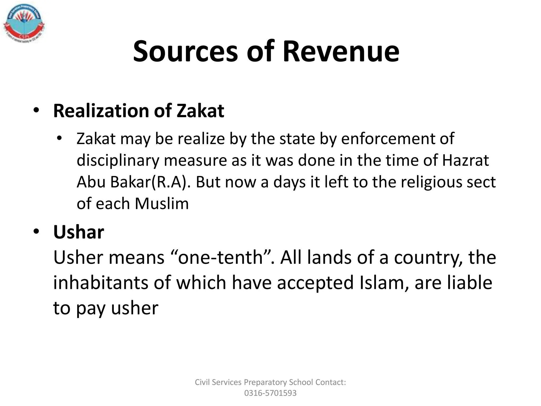 Sources of Revenue
• Realization of Zakat
• Zakat may be realize by the state by enforcement of
disciplinary measure as it was done in the time of Hazrat
Abu Bakar(R.A). But now a days it left to the religious sect
of each Muslim
• Ushar
Usher means “one-tenth”. All lands of a country, the
inhabitants of which have accepted Islam, are liable
to pay usher
Civil Services Preparatory School Contact:
0316-5701593
 