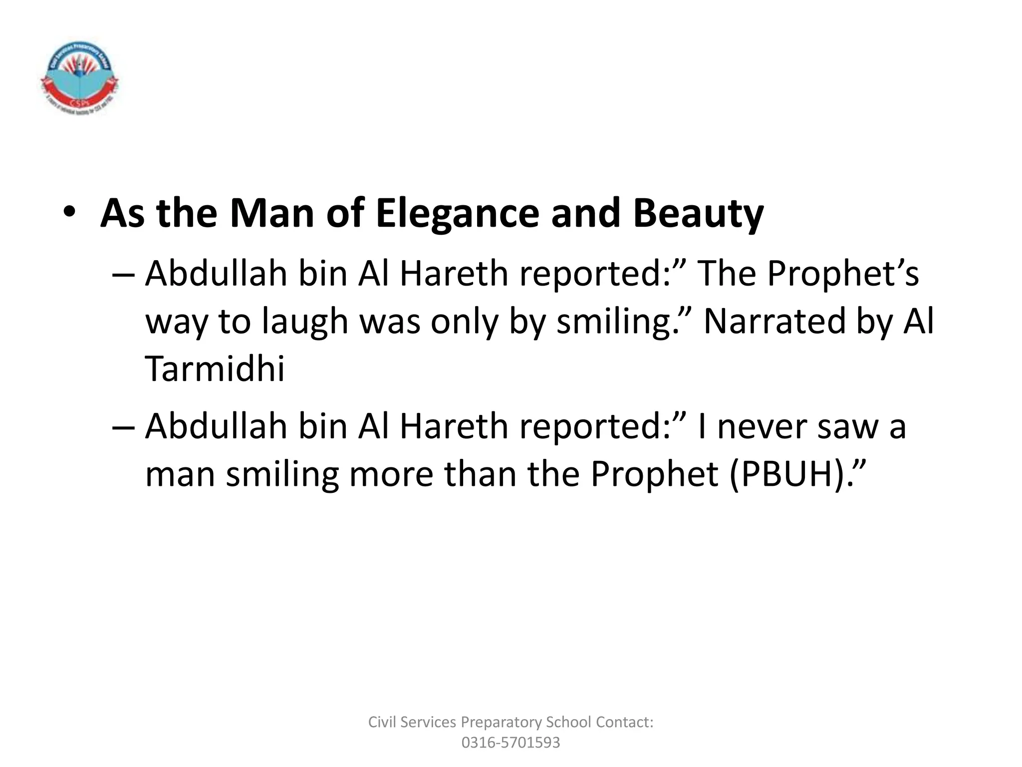 • As the Man of Elegance and Beauty
– Abdullah bin Al Hareth reported:” The Prophet’s
way to laugh was only by smiling.” Narrated by Al
Tarmidhi
– Abdullah bin Al Hareth reported:” I never saw a
man smiling more than the Prophet (PBUH).”
Civil Services Preparatory School Contact:
0316-5701593
 