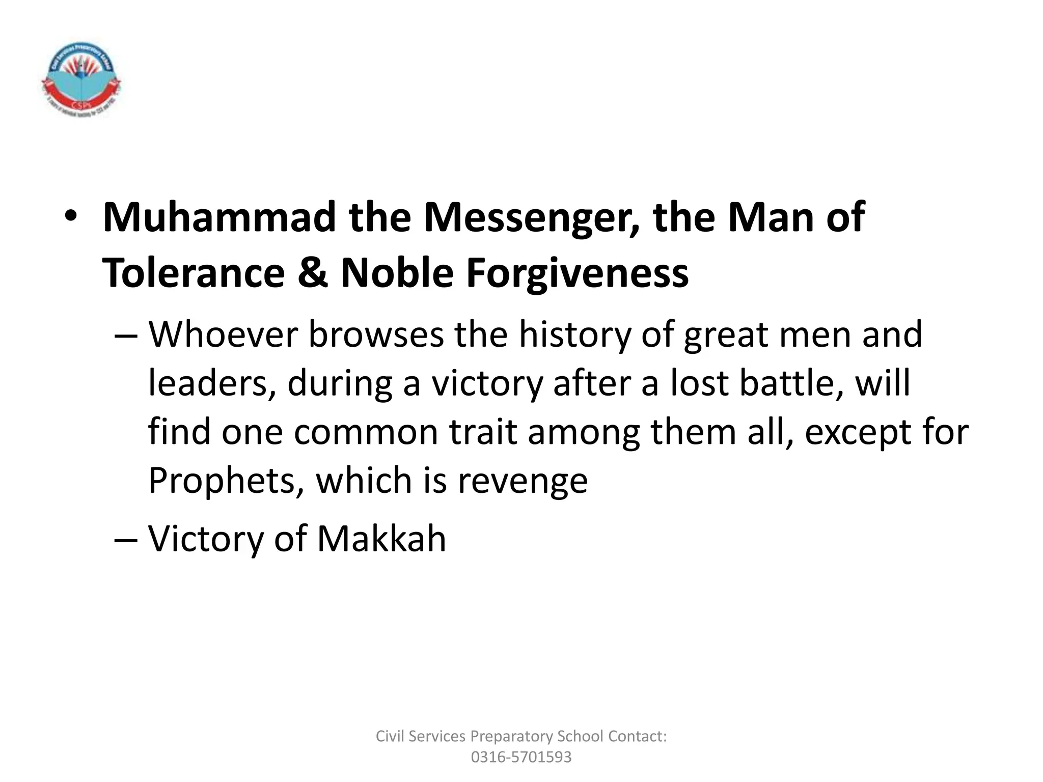 • Muhammad the Messenger, the Man of
Tolerance & Noble Forgiveness
– Whoever browses the history of great men and
leaders, during a victory after a lost battle, will
find one common trait among them all, except for
Prophets, which is revenge
– Victory of Makkah
Civil Services Preparatory School Contact:
0316-5701593
 