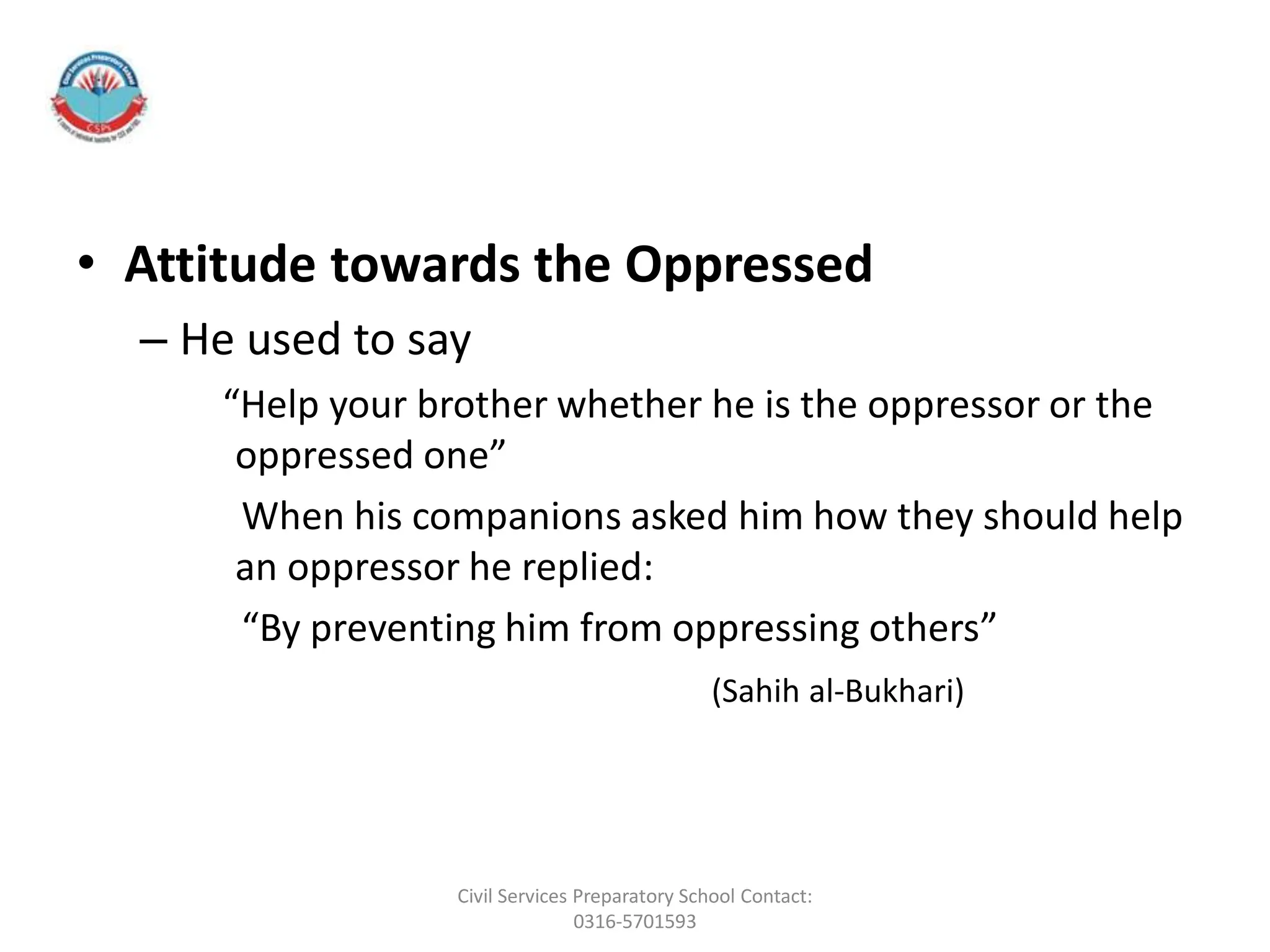• Attitude towards the Oppressed
– He used to say
“Help your brother whether he is the oppressor or the
oppressed one”
When his companions asked him how they should help
an oppressor he replied:
“By preventing him from oppressing others”
(Sahih al-Bukhari)
Civil Services Preparatory School Contact:
0316-5701593
 