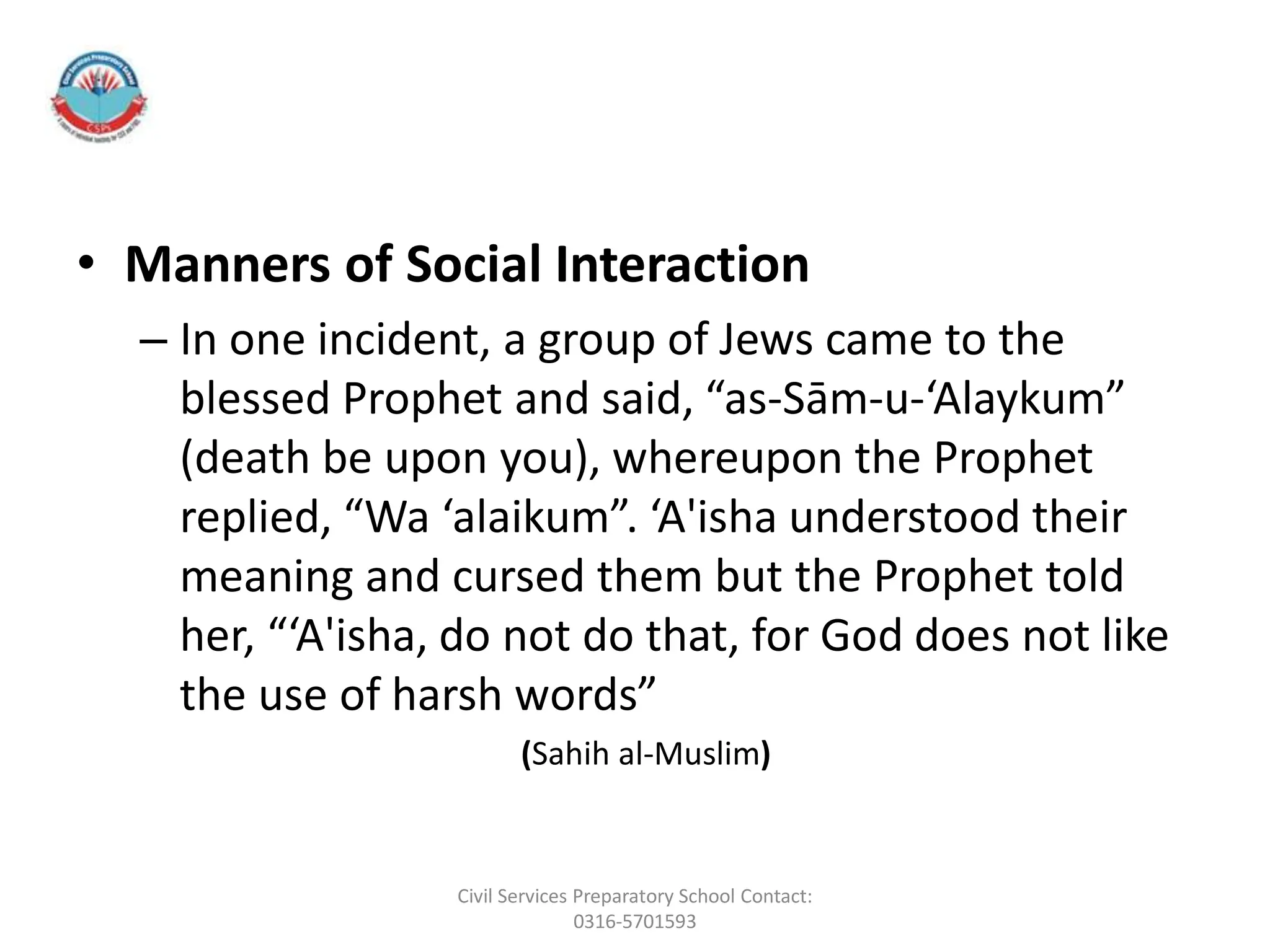 • Manners of Social Interaction
– In one incident, a group of Jews came to the
blessed Prophet and said, “as-Sām-u-‘Alaykum”
(death be upon you), whereupon the Prophet
replied, “Wa ‘alaikum”. ‘A'isha understood their
meaning and cursed them but the Prophet told
her, “‘A'isha, do not do that, for God does not like
the use of harsh words”
(Sahih al-Muslim)
Civil Services Preparatory School Contact:
0316-5701593
 