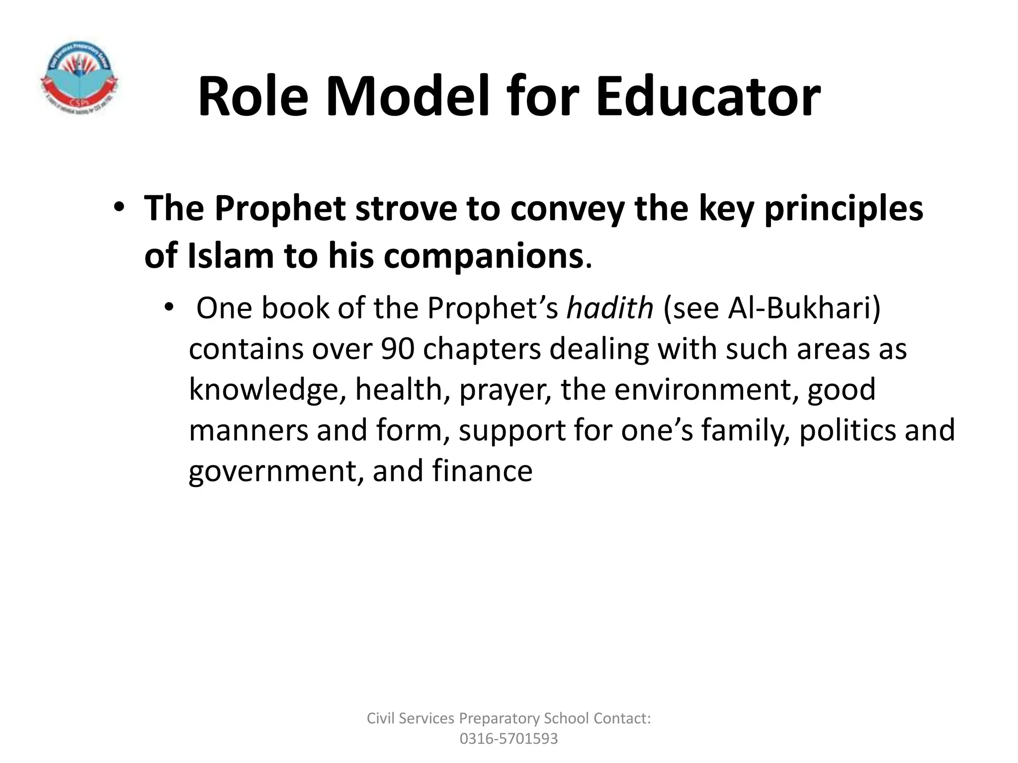 Role Model for Educator
• The Prophet strove to convey the key principles
of Islam to his companions.
• One book of the Prophet’s hadith (see Al-Bukhari)
contains over 90 chapters dealing with such areas as
knowledge, health, prayer, the environment, good
manners and form, support for one’s family, politics and
government, and finance
Civil Services Preparatory School Contact:
0316-5701593
 