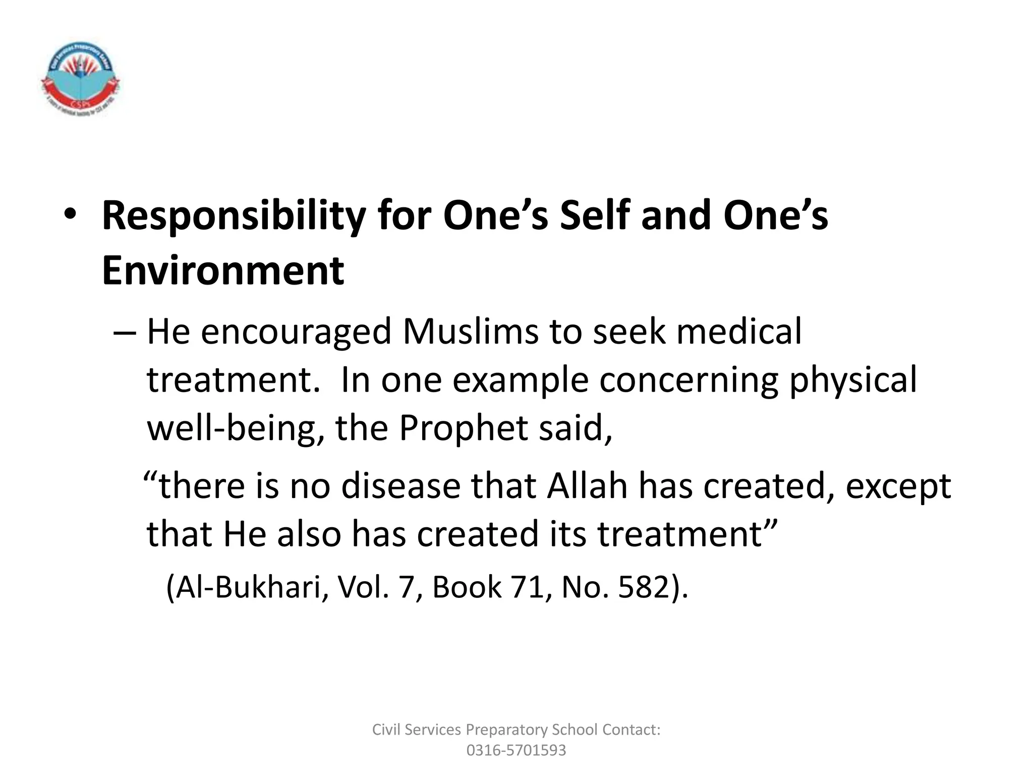 • Responsibility for One’s Self and One’s
Environment
– He encouraged Muslims to seek medical
treatment. In one example concerning physical
well-being, the Prophet said,
“there is no disease that Allah has created, except
that He also has created its treatment”
(Al-Bukhari, Vol. 7, Book 71, No. 582).
Civil Services Preparatory School Contact:
0316-5701593
 