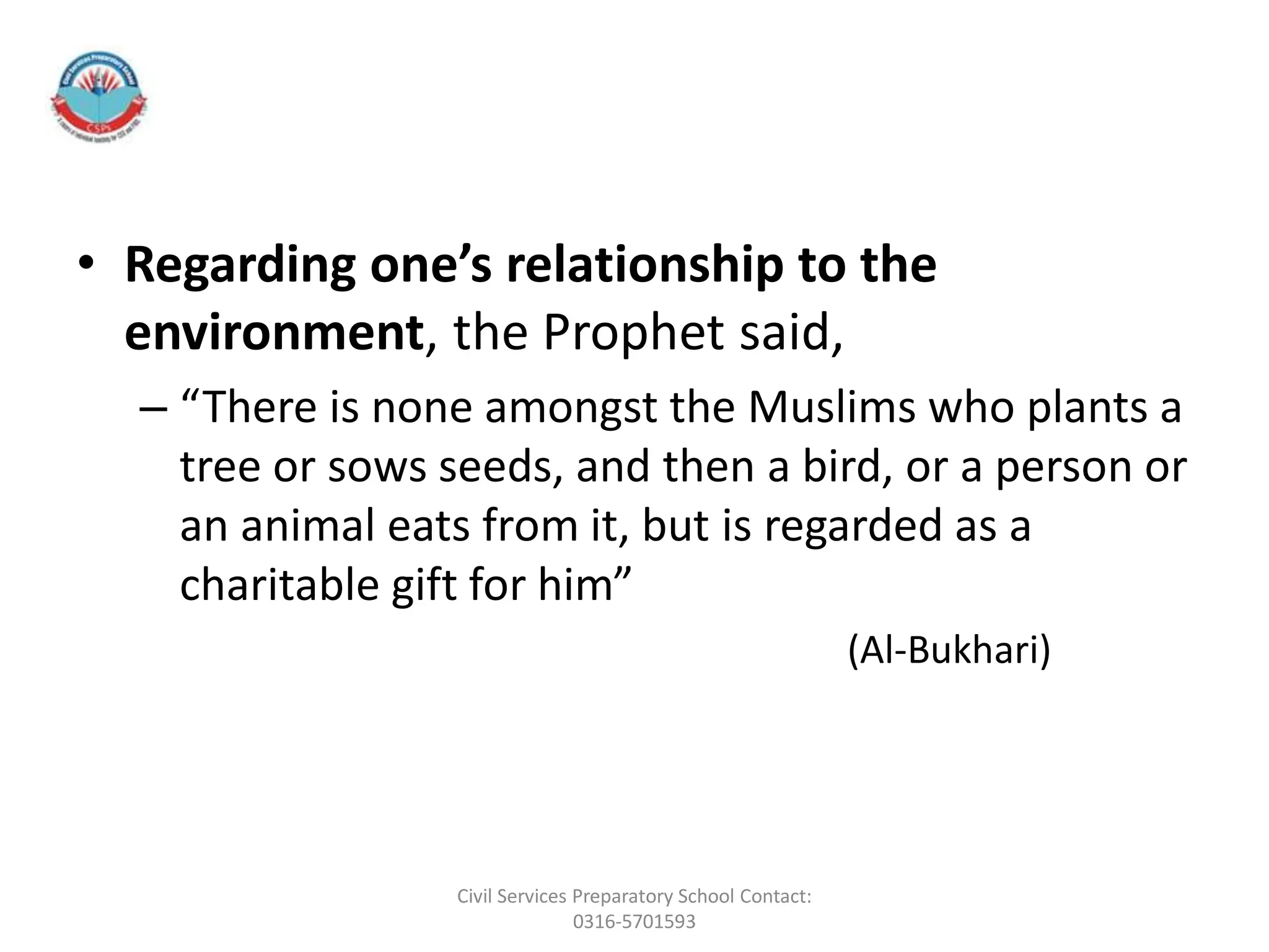 • Regarding one’s relationship to the
environment, the Prophet said,
– “There is none amongst the Muslims who plants a
tree or sows seeds, and then a bird, or a person or
an animal eats from it, but is regarded as a
charitable gift for him”
(Al-Bukhari)
Civil Services Preparatory School Contact:
0316-5701593
 