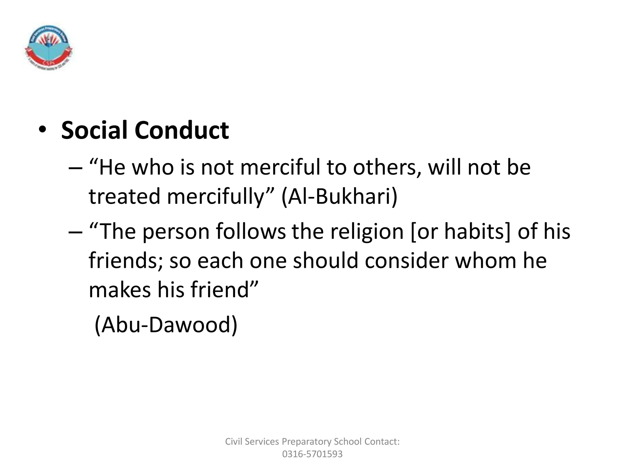 • Social Conduct
– “He who is not merciful to others, will not be
treated mercifully” (Al-Bukhari)
– “The person follows the religion [or habits] of his
friends; so each one should consider whom he
makes his friend”
(Abu-Dawood)
Civil Services Preparatory School Contact:
0316-5701593
 