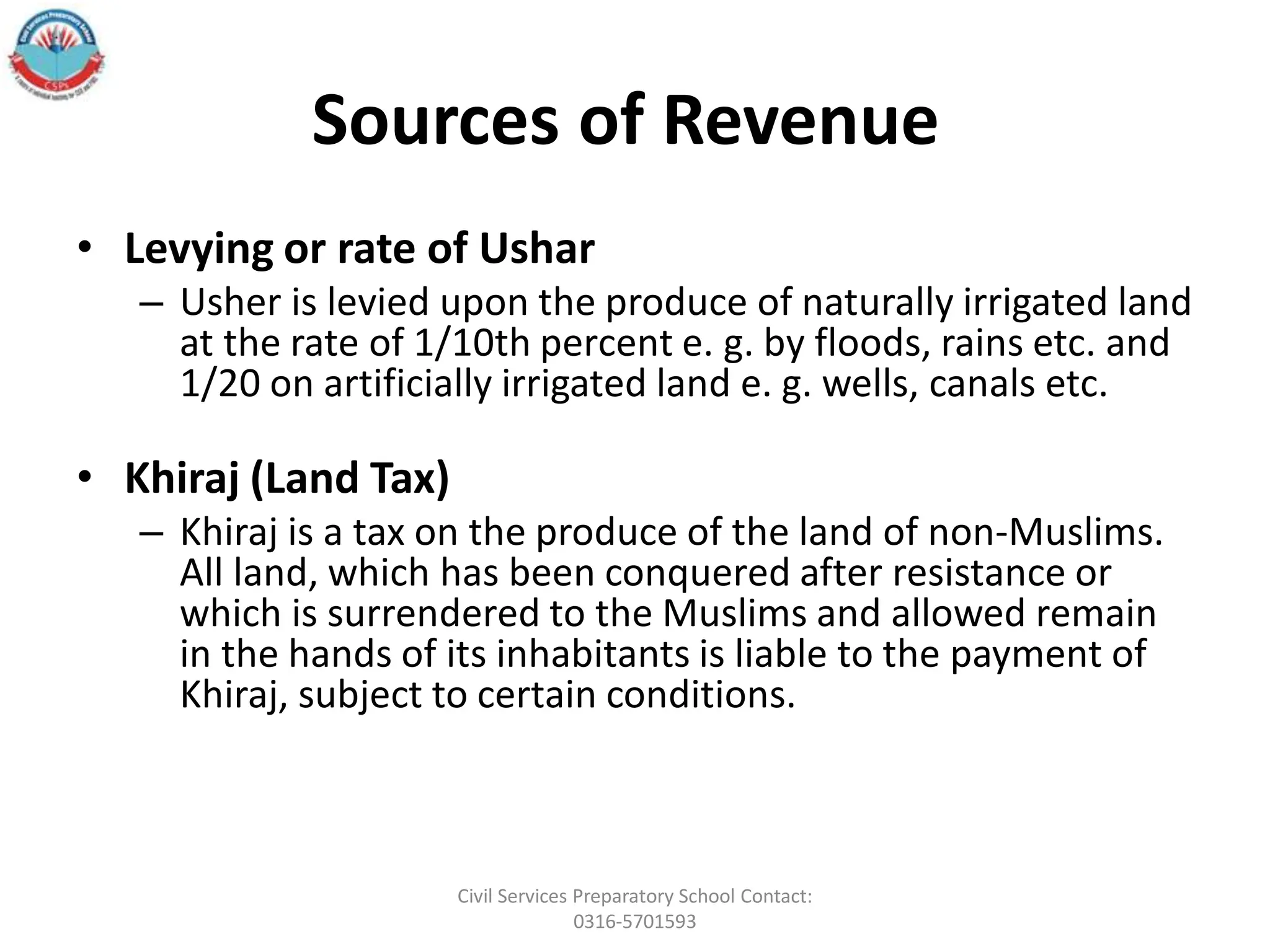 Sources of Revenue
• Levying or rate of Ushar
– Usher is levied upon the produce of naturally irrigated land
at the rate of 1/10th percent e. g. by floods, rains etc. and
1/20 on artificially irrigated land e. g. wells, canals etc.
• Khiraj (Land Tax)
– Khiraj is a tax on the produce of the land of non-Muslims.
All land, which has been conquered after resistance or
which is surrendered to the Muslims and allowed remain
in the hands of its inhabitants is liable to the payment of
Khiraj, subject to certain conditions.
Civil Services Preparatory School Contact:
0316-5701593
 