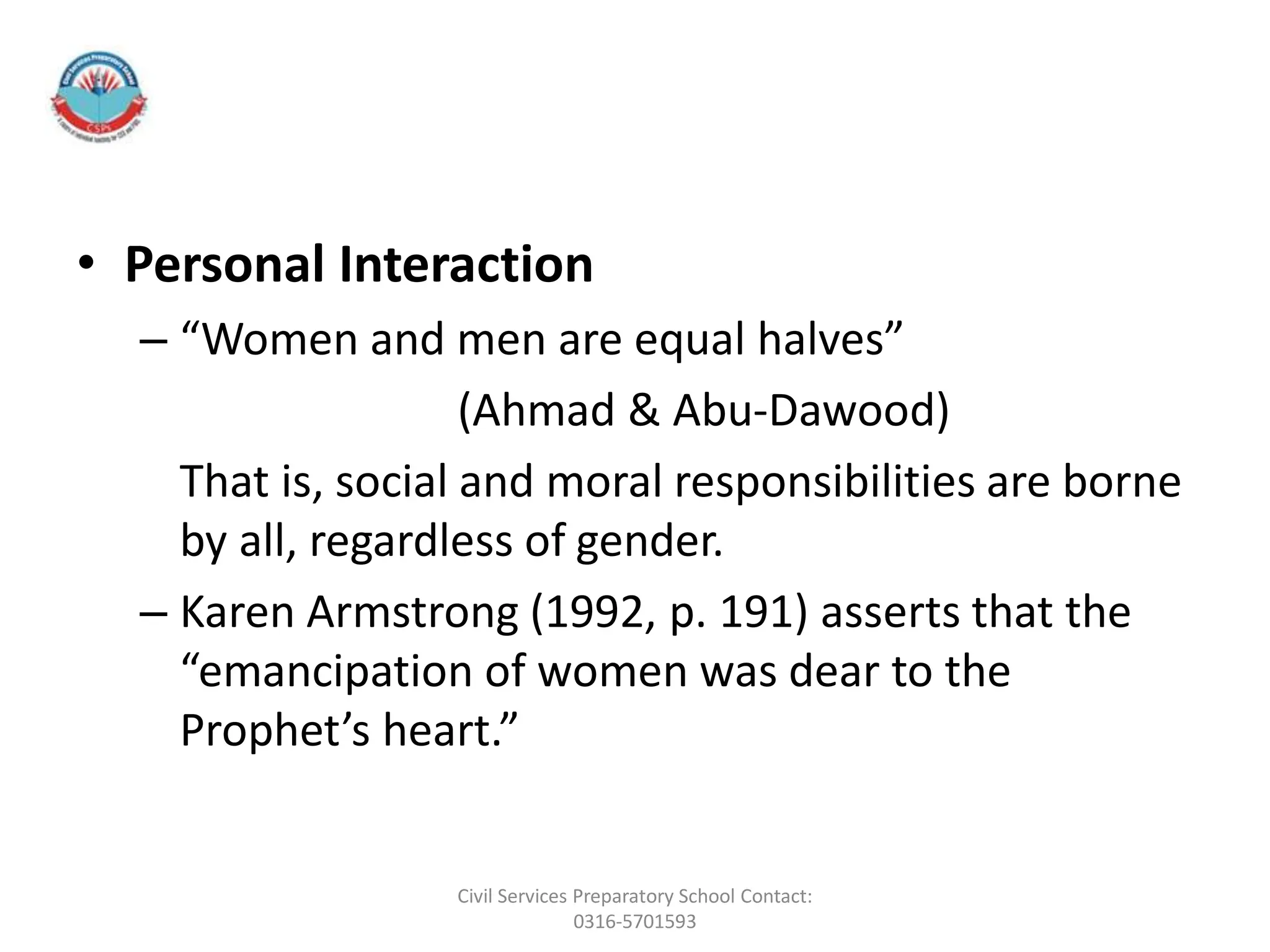 • Personal Interaction
– “Women and men are equal halves”
(Ahmad & Abu-Dawood)
That is, social and moral responsibilities are borne
by all, regardless of gender.
– Karen Armstrong (1992, p. 191) asserts that the
“emancipation of women was dear to the
Prophet’s heart.”
Civil Services Preparatory School Contact:
0316-5701593
 