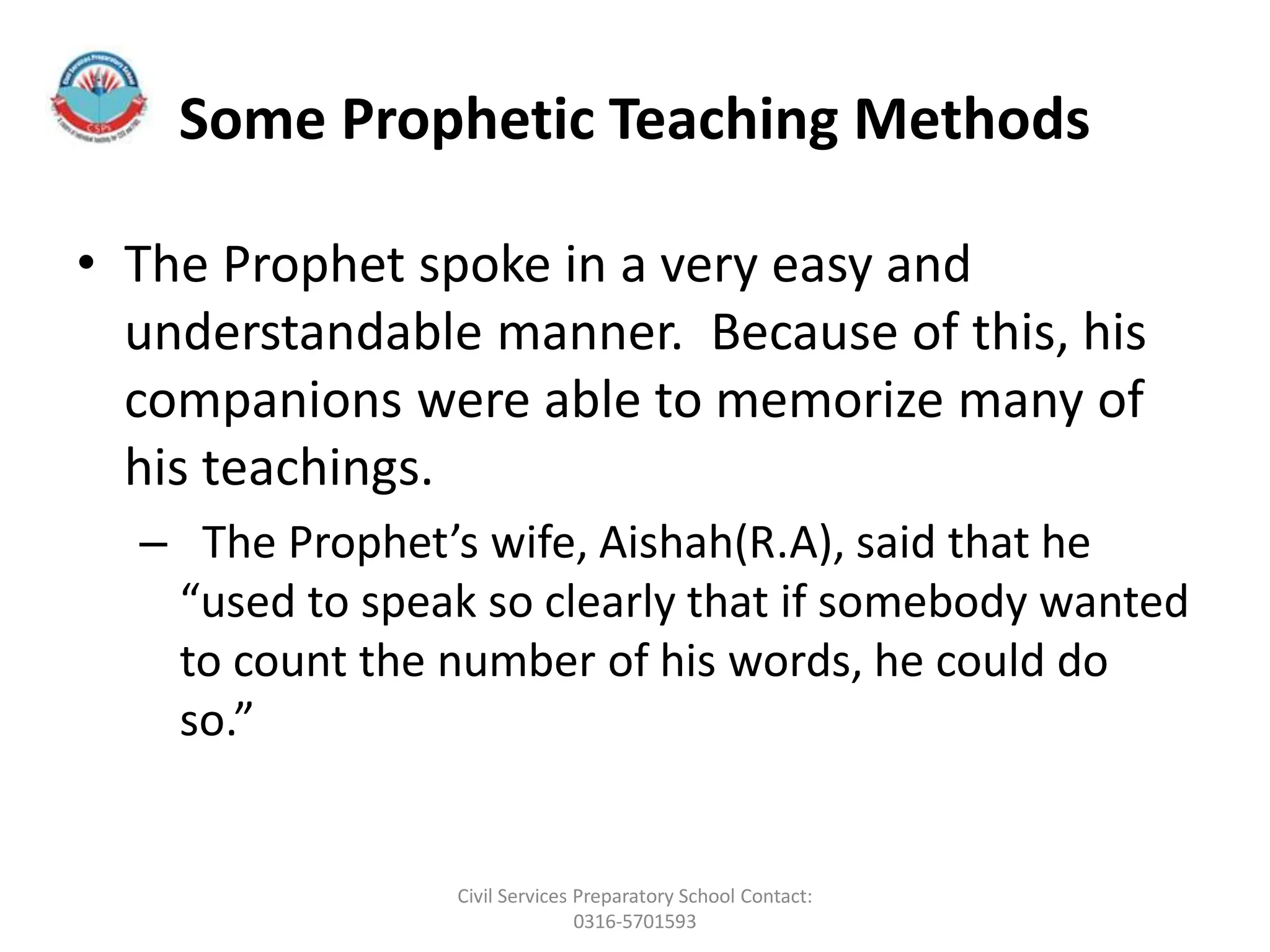 Some Prophetic Teaching Methods
• The Prophet spoke in a very easy and
understandable manner. Because of this, his
companions were able to memorize many of
his teachings.
– The Prophet’s wife, Aishah(R.A), said that he
“used to speak so clearly that if somebody wanted
to count the number of his words, he could do
so.”
Civil Services Preparatory School Contact:
0316-5701593
 