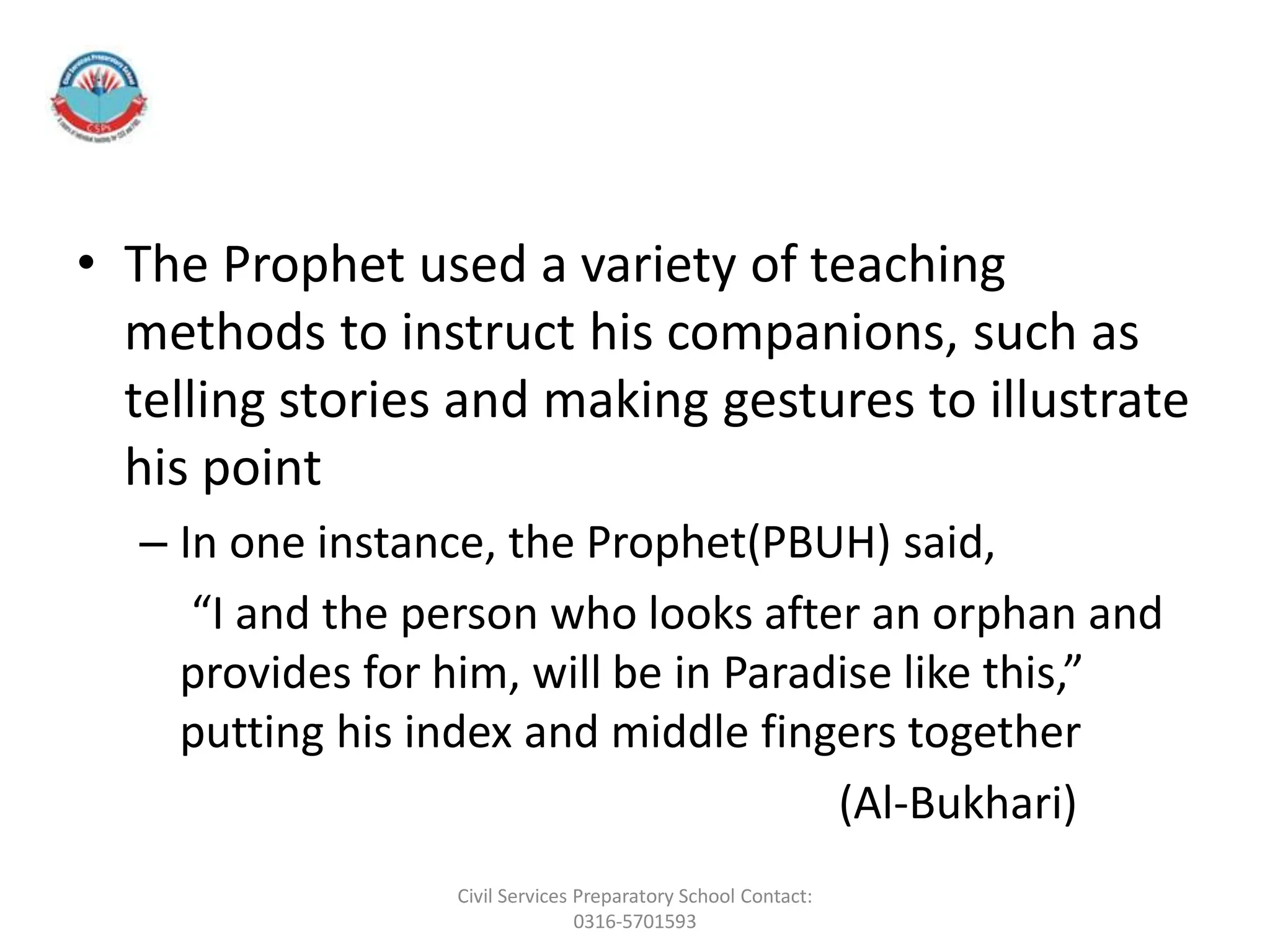 • The Prophet used a variety of teaching
methods to instruct his companions, such as
telling stories and making gestures to illustrate
his point
– In one instance, the Prophet(PBUH) said,
“I and the person who looks after an orphan and
provides for him, will be in Paradise like this,”
putting his index and middle fingers together
(Al-Bukhari)
Civil Services Preparatory School Contact:
0316-5701593
 