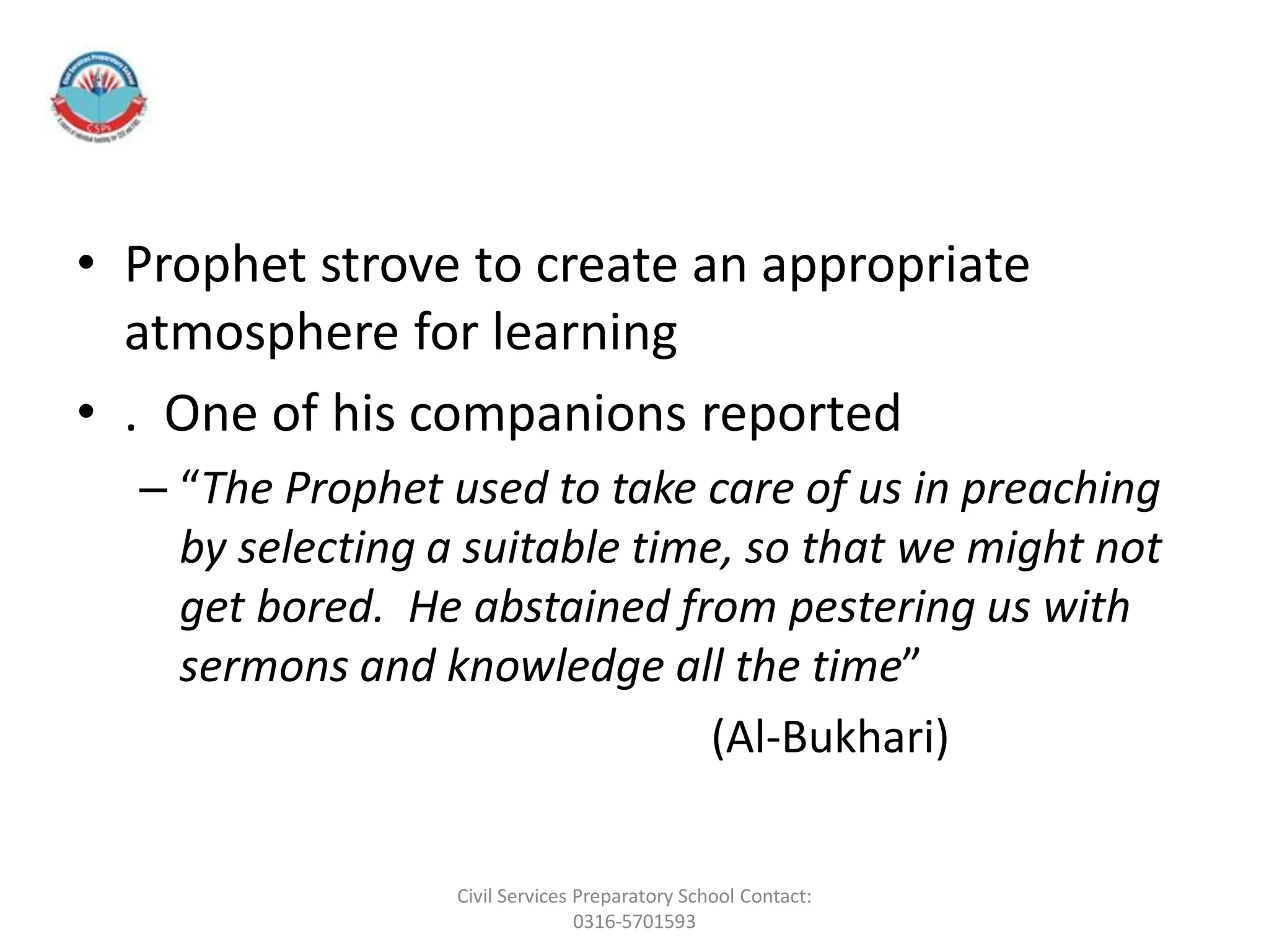 • Prophet strove to create an appropriate
atmosphere for learning
• . One of his companions reported
– “The Prophet used to take care of us in preaching
by selecting a suitable time, so that we might not
get bored. He abstained from pestering us with
sermons and knowledge all the time”
(Al-Bukhari)
Civil Services Preparatory School Contact:
0316-5701593
 