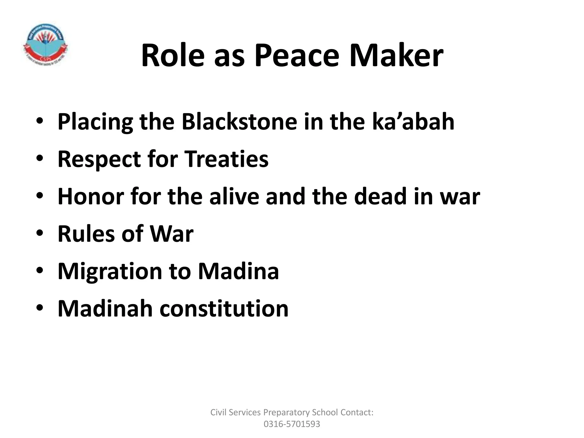 Role as Peace Maker
• Placing the Blackstone in the ka’abah
• Respect for Treaties
• Honor for the alive and the dead in war
• Rules of War
• Migration to Madina
• Madinah constitution
Civil Services Preparatory School Contact:
0316-5701593
 