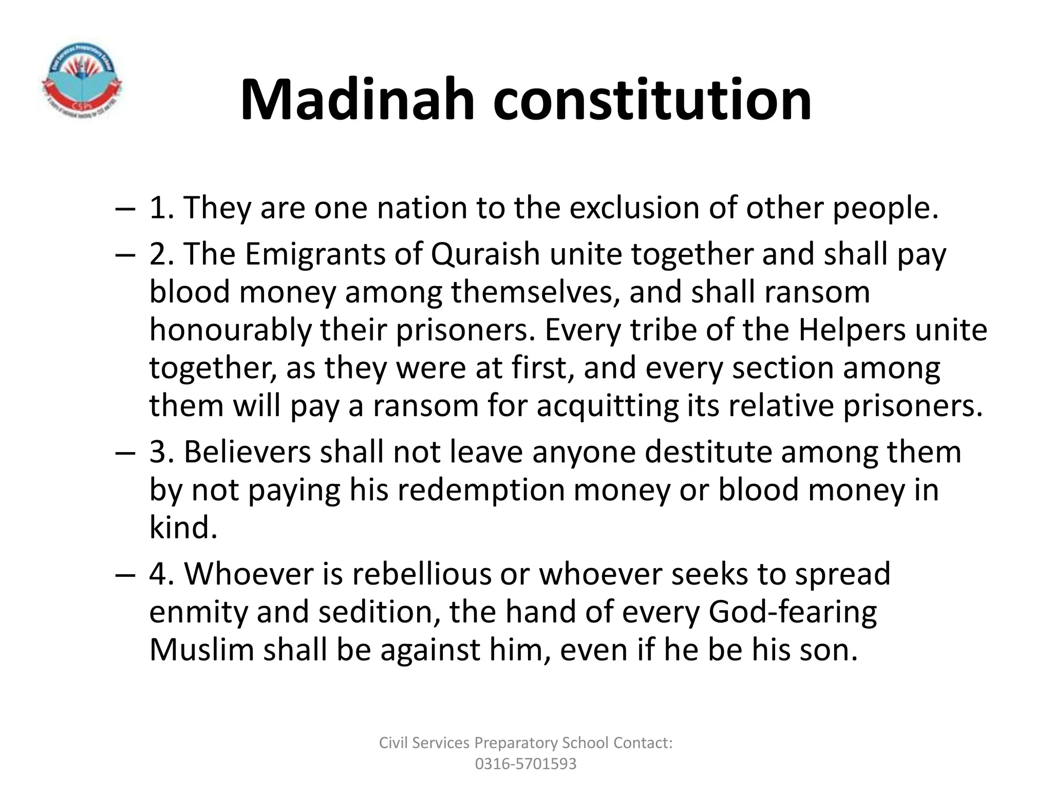 Madinah constitution
– 1. They are one nation to the exclusion of other people.
– 2. The Emigrants of Quraish unite together and shall pay
blood money among themselves, and shall ransom
honourably their prisoners. Every tribe of the Helpers unite
together, as they were at first, and every section among
them will pay a ransom for acquitting its relative prisoners.
– 3. Believers shall not leave anyone destitute among them
by not paying his redemption money or blood money in
kind.
– 4. Whoever is rebellious or whoever seeks to spread
enmity and sedition, the hand of every God-fearing
Muslim shall be against him, even if he be his son.
Civil Services Preparatory School Contact:
0316-5701593
 