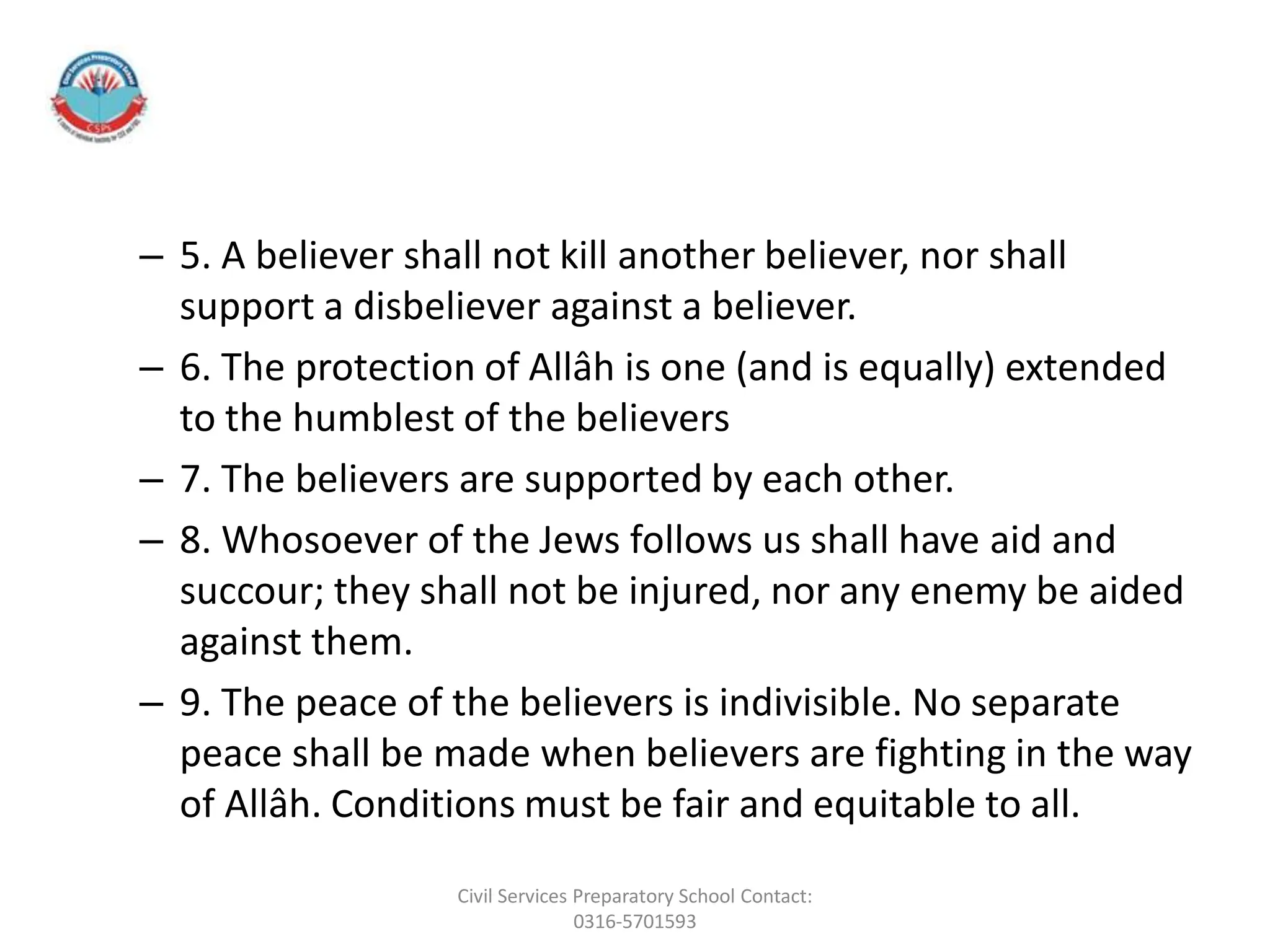 – 5. A believer shall not kill another believer, nor shall
support a disbeliever against a believer.
– 6. The protection of Allâh is one (and is equally) extended
to the humblest of the believers
– 7. The believers are supported by each other.
– 8. Whosoever of the Jews follows us shall have aid and
succour; they shall not be injured, nor any enemy be aided
against them.
– 9. The peace of the believers is indivisible. No separate
peace shall be made when believers are fighting in the way
of Allâh. Conditions must be fair and equitable to all.
Civil Services Preparatory School Contact:
0316-5701593
 