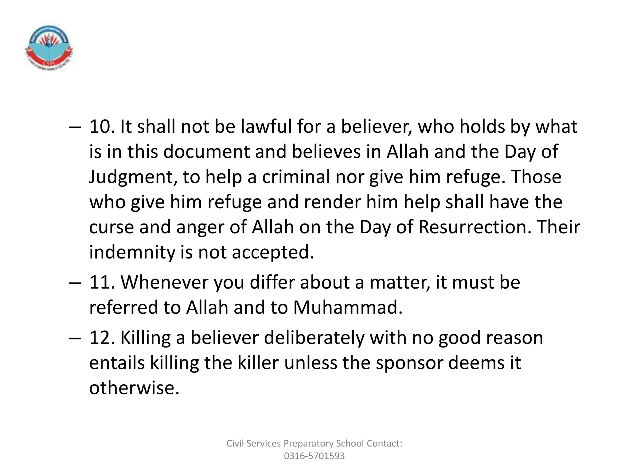 – 10. It shall not be lawful for a believer, who holds by what
is in this document and believes in Allah and the Day of
Judgment, to help a criminal nor give him refuge. Those
who give him refuge and render him help shall have the
curse and anger of Allah on the Day of Resurrection. Their
indemnity is not accepted.
– 11. Whenever you differ about a matter, it must be
referred to Allah and to Muhammad.
– 12. Killing a believer deliberately with no good reason
entails killing the killer unless the sponsor deems it
otherwise.
Civil Services Preparatory School Contact:
0316-5701593
 