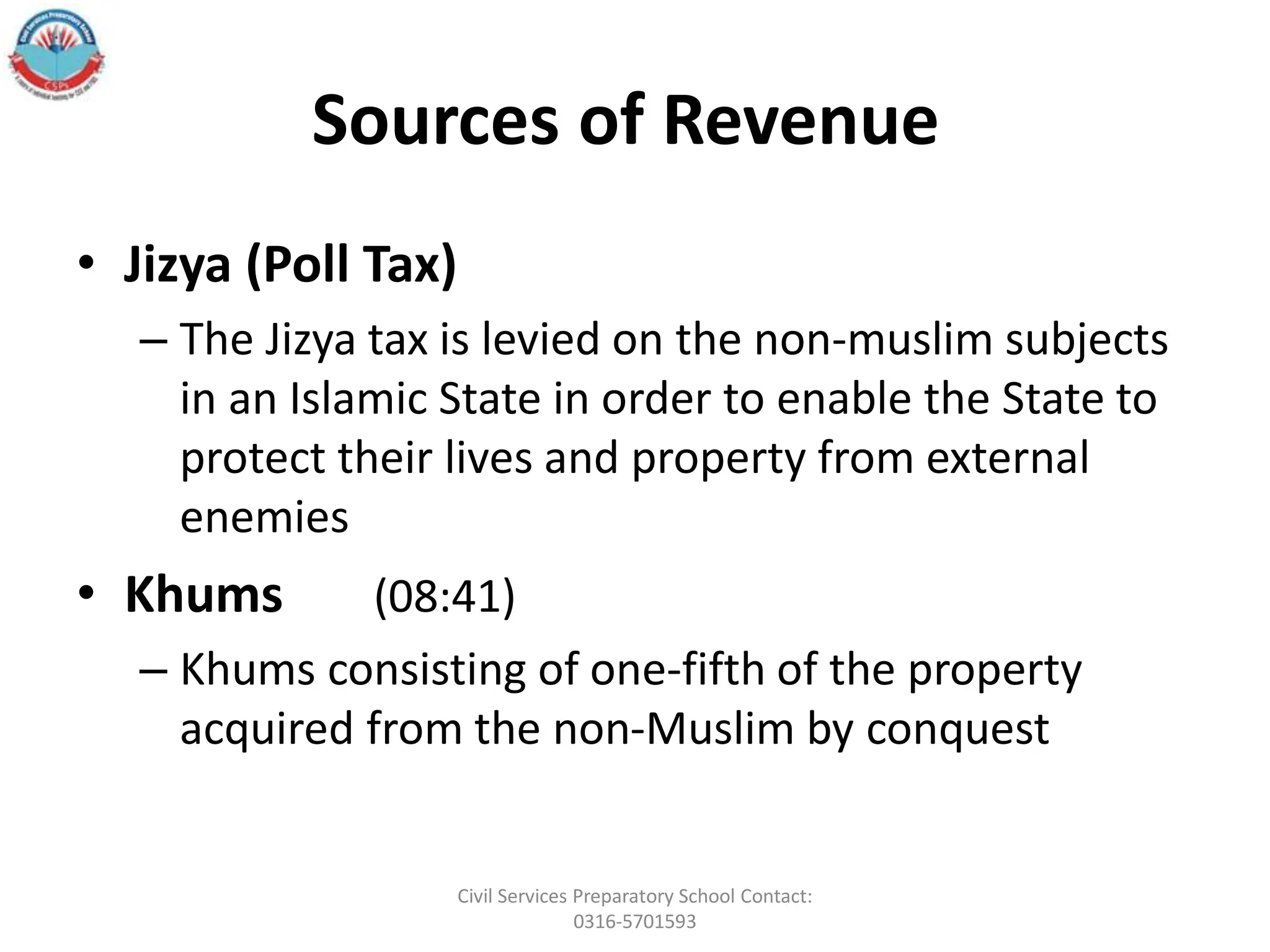 Sources of Revenue
• Jizya (Poll Tax)
– The Jizya tax is levied on the non-muslim subjects
in an Islamic State in order to enable the State to
protect their lives and property from external
enemies
• Khums (08:41)
– Khums consisting of one-fifth of the property
acquired from the non-Muslim by conquest
Civil Services Preparatory School Contact:
0316-5701593
 