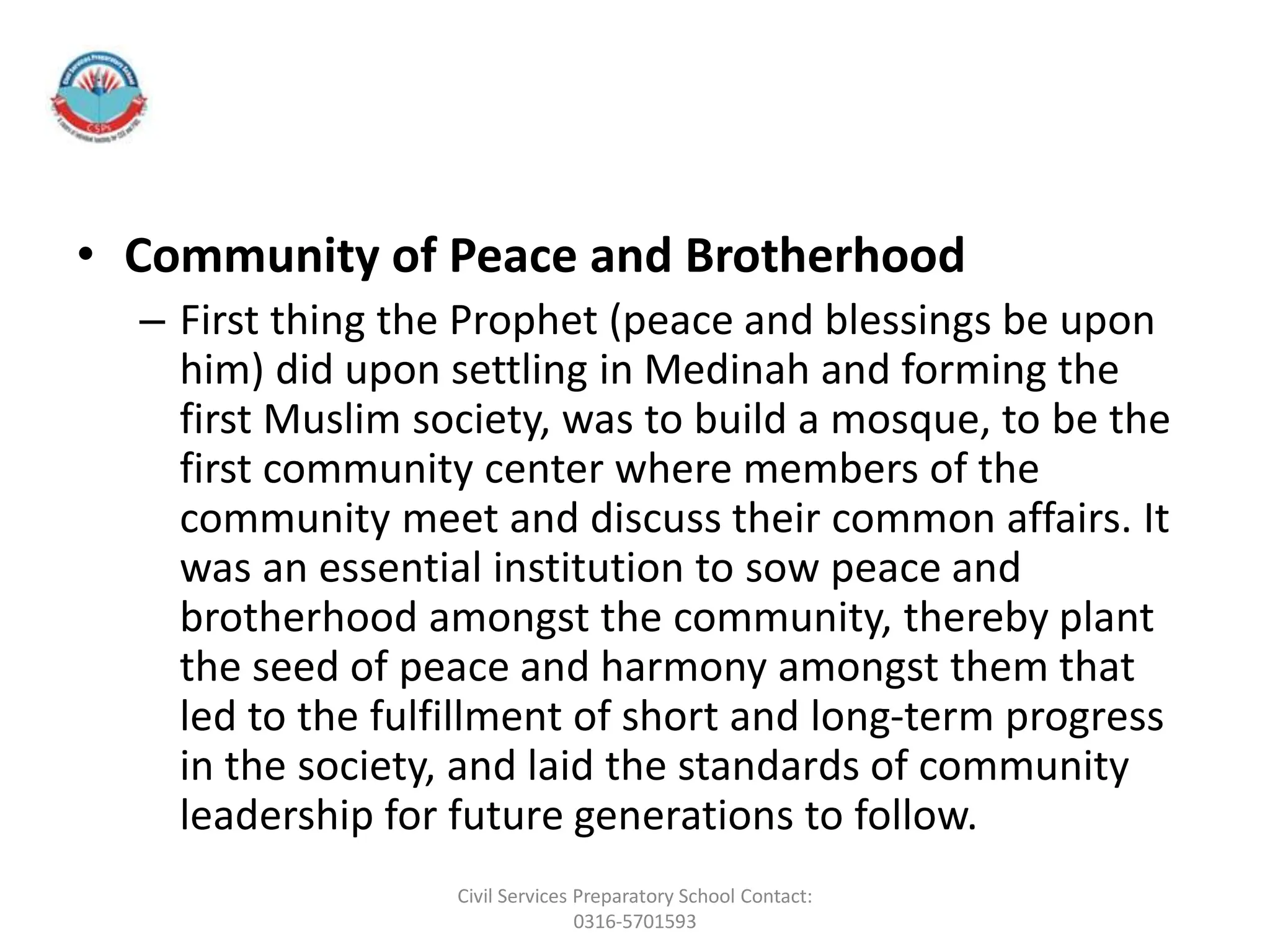 • Community of Peace and Brotherhood
– First thing the Prophet (peace and blessings be upon
him) did upon settling in Medinah and forming the
first Muslim society, was to build a mosque, to be the
first community center where members of the
community meet and discuss their common affairs. It
was an essential institution to sow peace and
brotherhood amongst the community, thereby plant
the seed of peace and harmony amongst them that
led to the fulfillment of short and long-term progress
in the society, and laid the standards of community
leadership for future generations to follow.
Civil Services Preparatory School Contact:
0316-5701593
 
