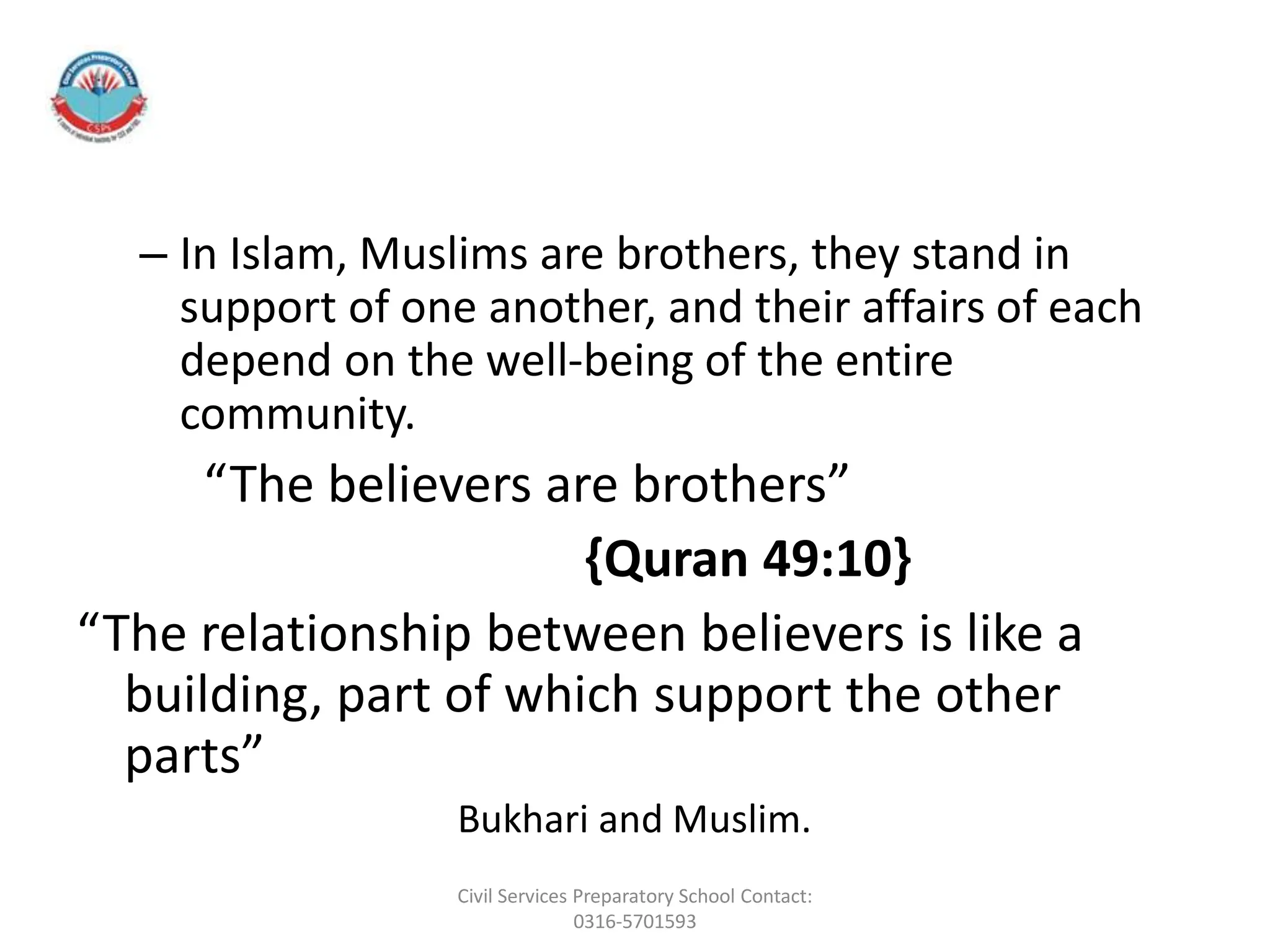 – In Islam, Muslims are brothers, they stand in
support of one another, and their affairs of each
depend on the well-being of the entire
community.
“The believers are brothers”
{Quran 49:10}
“The relationship between believers is like a
building, part of which support the other
parts”
Bukhari and Muslim.
Civil Services Preparatory School Contact:
0316-5701593
 