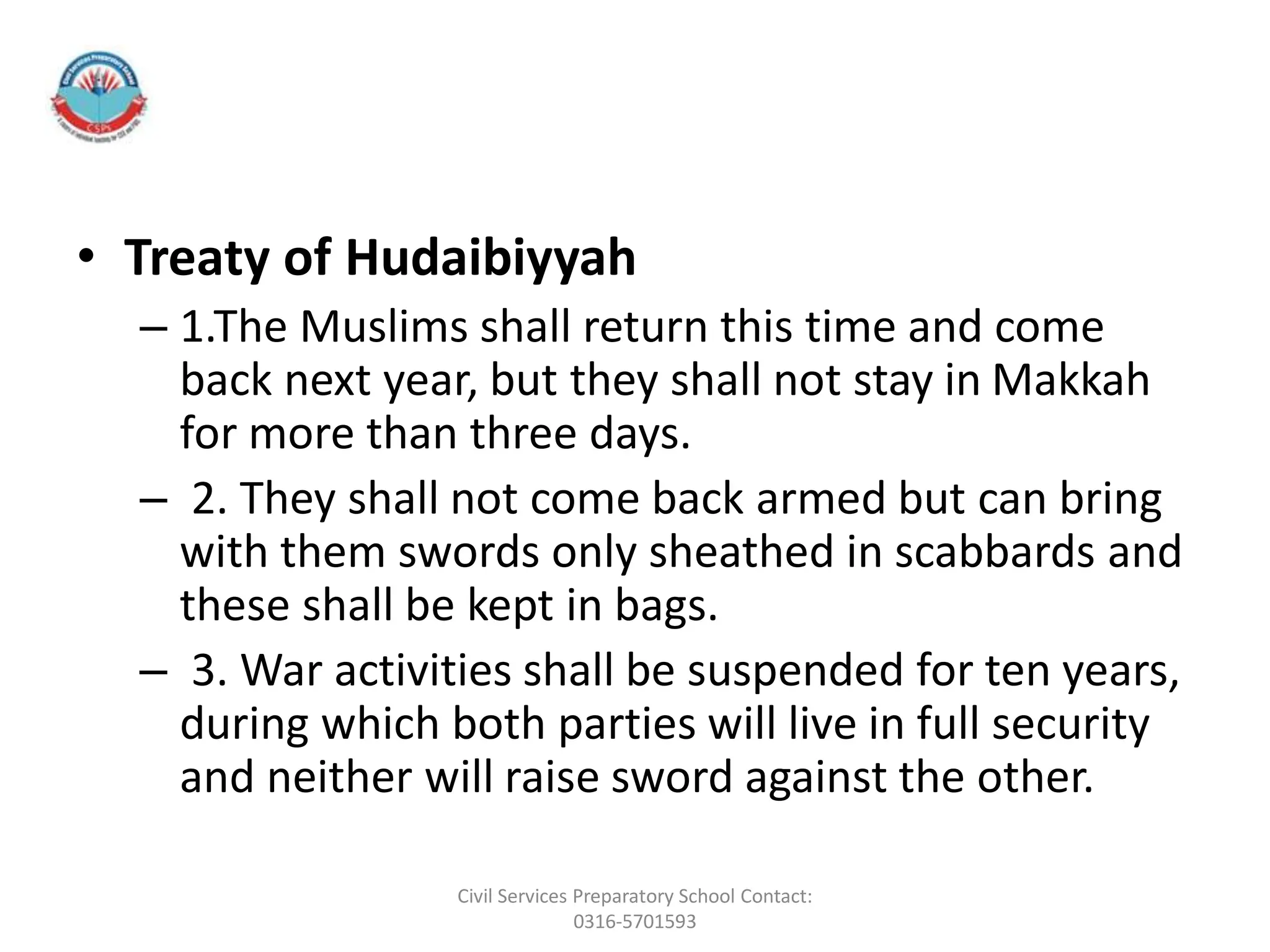 • Treaty of Hudaibiyyah
– 1.The Muslims shall return this time and come
back next year, but they shall not stay in Makkah
for more than three days.
– 2. They shall not come back armed but can bring
with them swords only sheathed in scabbards and
these shall be kept in bags.
– 3. War activities shall be suspended for ten years,
during which both parties will live in full security
and neither will raise sword against the other.
Civil Services Preparatory School Contact:
0316-5701593
 