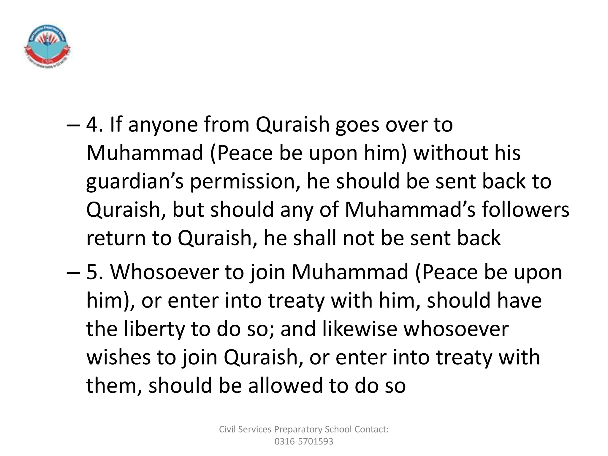 – 4. If anyone from Quraish goes over to
Muhammad (Peace be upon him) without his
guardian’s permission, he should be sent back to
Quraish, but should any of Muhammad’s followers
return to Quraish, he shall not be sent back
– 5. Whosoever to join Muhammad (Peace be upon
him), or enter into treaty with him, should have
the liberty to do so; and likewise whosoever
wishes to join Quraish, or enter into treaty with
them, should be allowed to do so
Civil Services Preparatory School Contact:
0316-5701593
 