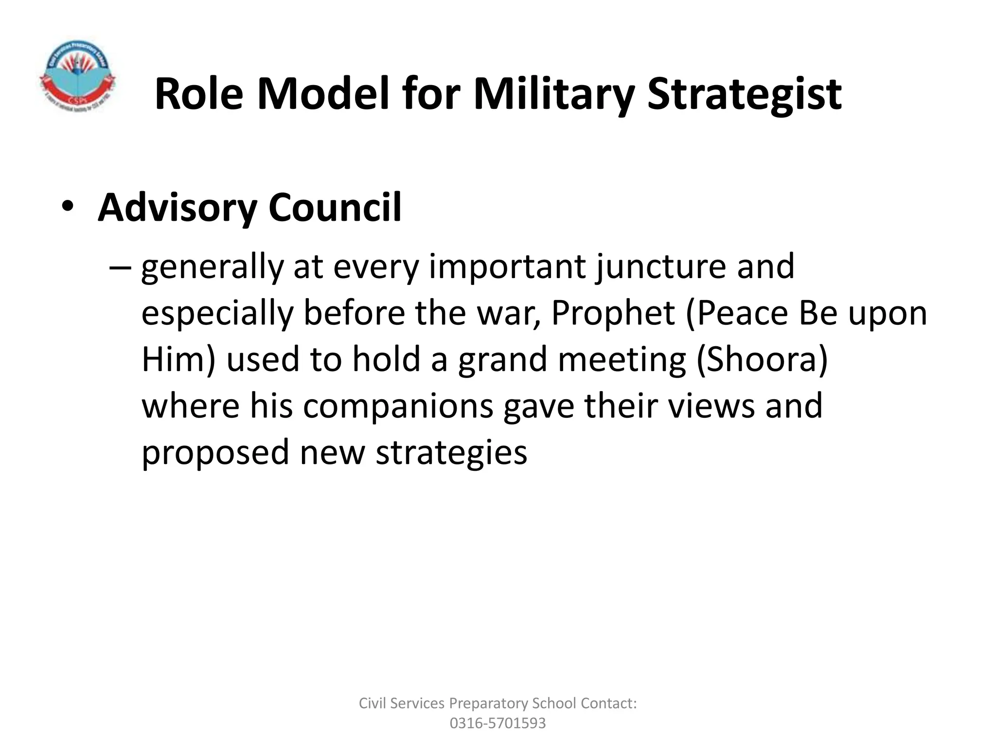 Role Model for Military Strategist
• Advisory Council
– generally at every important juncture and
especially before the war, Prophet (Peace Be upon
Him) used to hold a grand meeting (Shoora)
where his companions gave their views and
proposed new strategies
Civil Services Preparatory School Contact:
0316-5701593
 