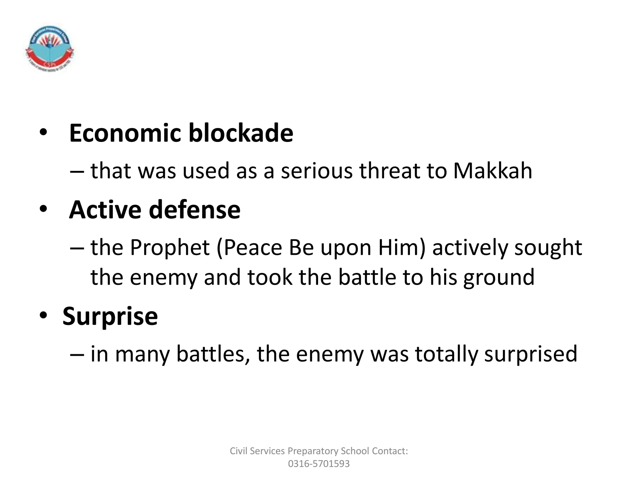 • Economic blockade
– that was used as a serious threat to Makkah
• Active defense
– the Prophet (Peace Be upon Him) actively sought
the enemy and took the battle to his ground
• Surprise
– in many battles, the enemy was totally surprised
Civil Services Preparatory School Contact:
0316-5701593
 