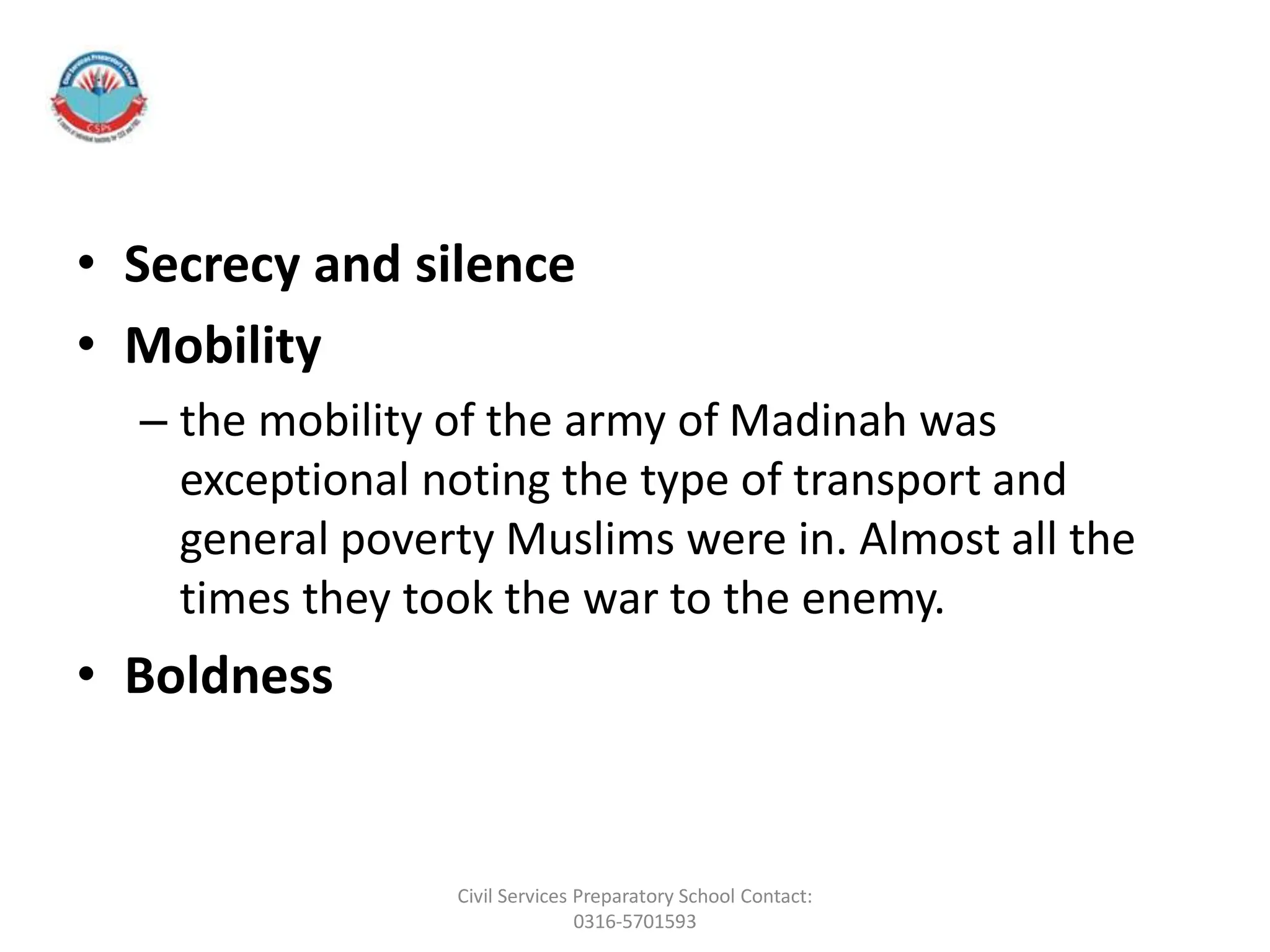 • Secrecy and silence
• Mobility
– the mobility of the army of Madinah was
exceptional noting the type of transport and
general poverty Muslims were in. Almost all the
times they took the war to the enemy.
• Boldness
Civil Services Preparatory School Contact:
0316-5701593
 