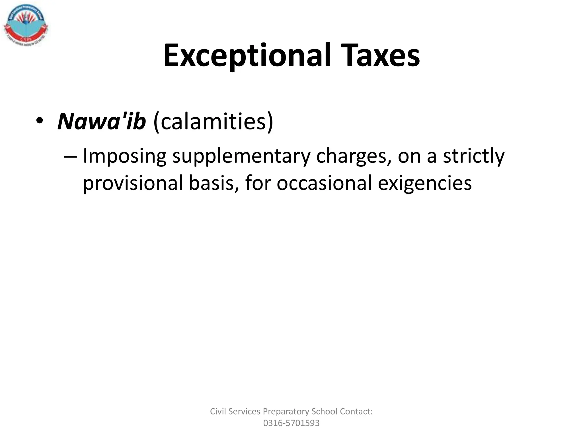 Exceptional Taxes
• Nawa'ib (calamities)
– Imposing supplementary charges, on a strictly
provisional basis, for occasional exigencies
Civil Services Preparatory School Contact:
0316-5701593
 