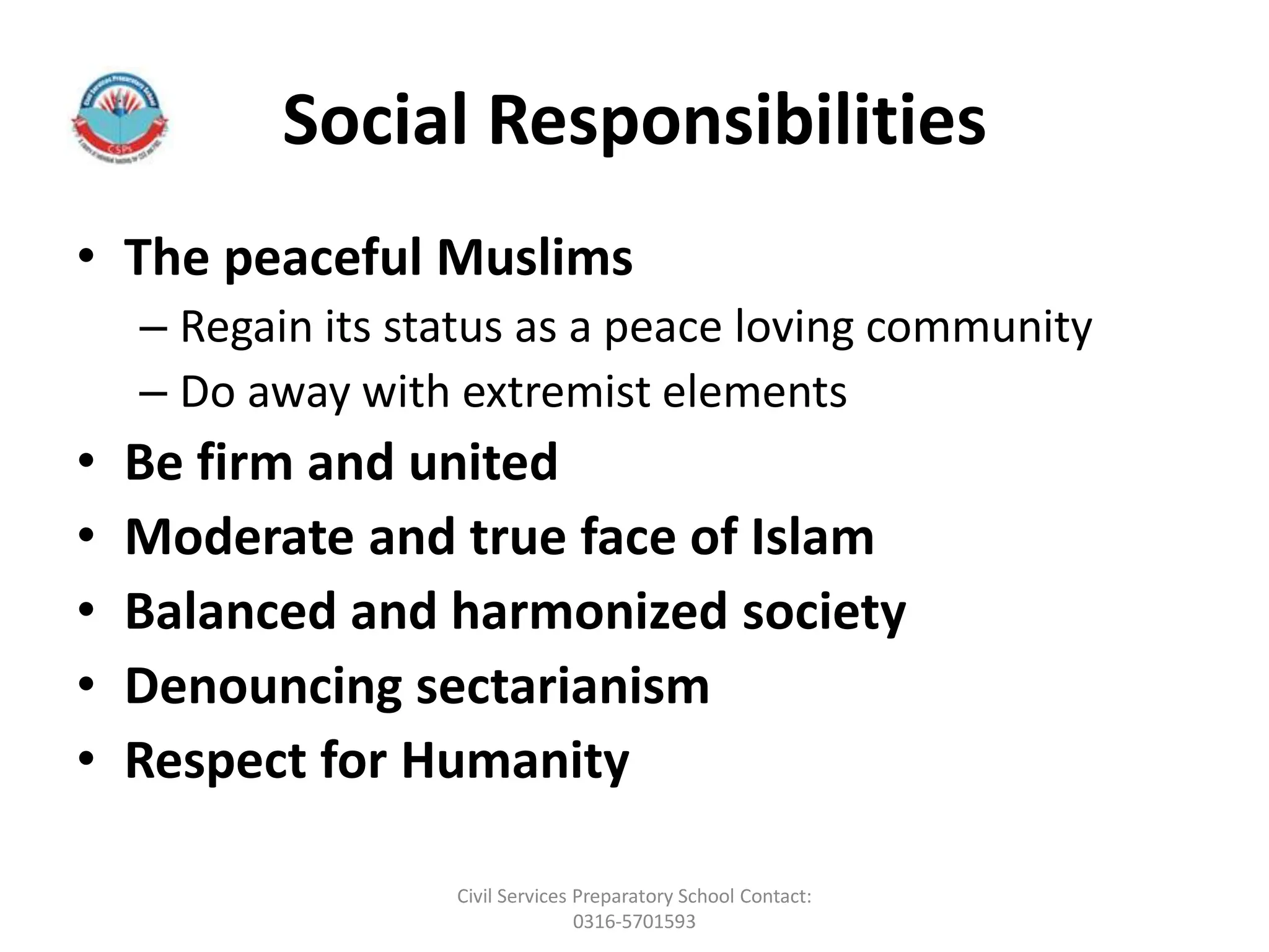 Social Responsibilities
• The peaceful Muslims
– Regain its status as a peace loving community
– Do away with extremist elements
• Be firm and united
• Moderate and true face of Islam
• Balanced and harmonized society
• Denouncing sectarianism
• Respect for Humanity
Civil Services Preparatory School Contact:
0316-5701593
 