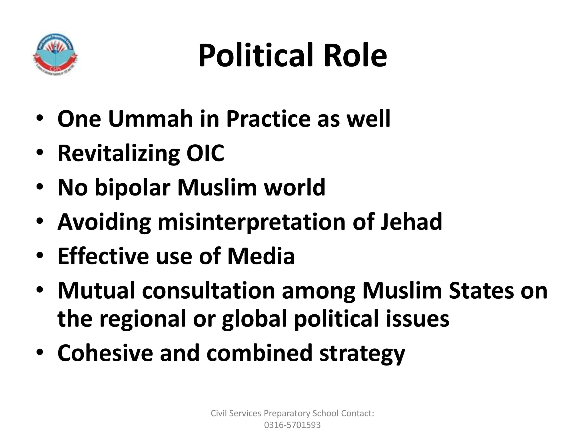 Political Role
• One Ummah in Practice as well
• Revitalizing OIC
• No bipolar Muslim world
• Avoiding misinterpretation of Jehad
• Effective use of Media
• Mutual consultation among Muslim States on
the regional or global political issues
• Cohesive and combined strategy
Civil Services Preparatory School Contact:
0316-5701593
 