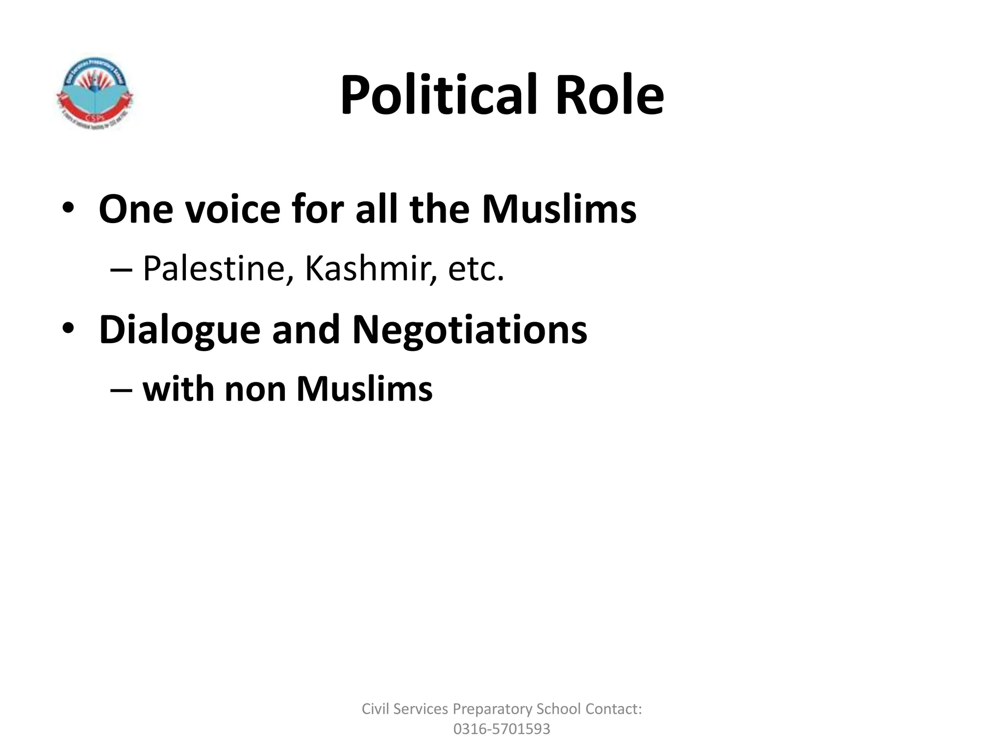 Political Role
• One voice for all the Muslims
– Palestine, Kashmir, etc.
• Dialogue and Negotiations
– with non Muslims
Civil Services Preparatory School Contact:
0316-5701593
 