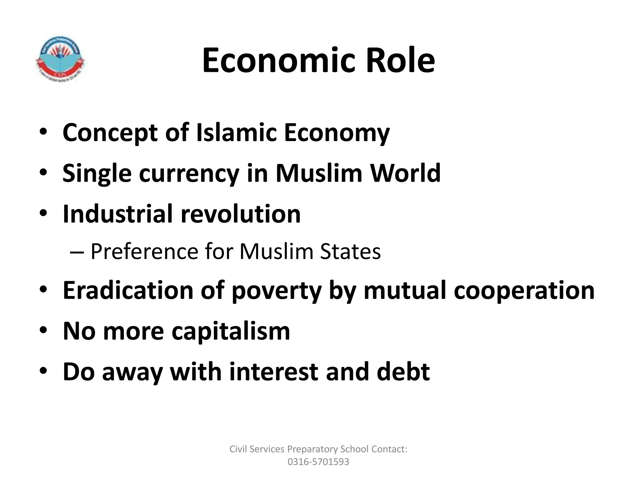 Economic Role
• Concept of Islamic Economy
• Single currency in Muslim World
• Industrial revolution
– Preference for Muslim States
• Eradication of poverty by mutual cooperation
• No more capitalism
• Do away with interest and debt
Civil Services Preparatory School Contact:
0316-5701593
 