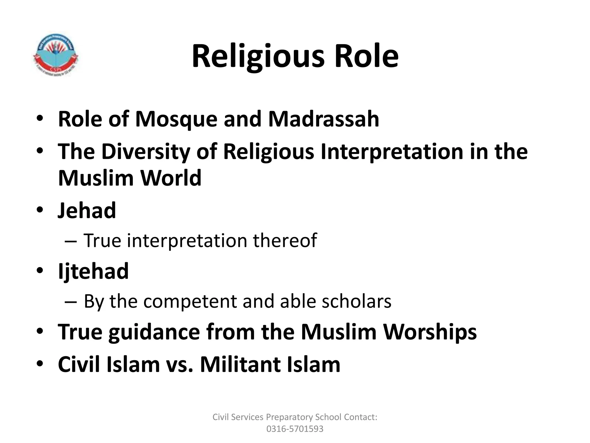 Religious Role
• Role of Mosque and Madrassah
• The Diversity of Religious Interpretation in the
Muslim World
• Jehad
– True interpretation thereof
• Ijtehad
– By the competent and able scholars
• True guidance from the Muslim Worships
• Civil Islam vs. Militant Islam
Civil Services Preparatory School Contact:
0316-5701593
 